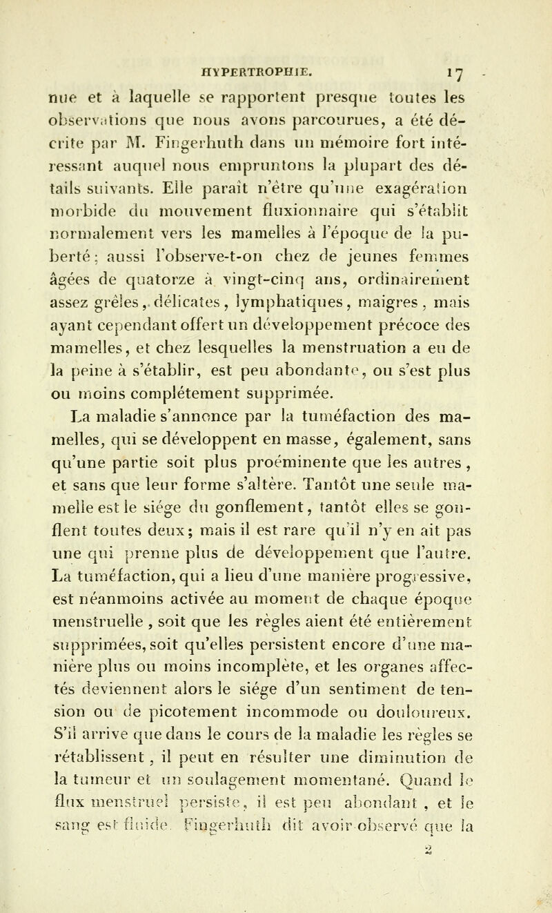 nue et à laquelle se rapportent presque toutes les observations que nous avons parcourues, a été dé- crite par M. Fingerhuth dans un mémoire fort inté- ressant auquel nous empruntons la plupart des dé- tails suivants. Elle paraît n'être qu'une exagération morbide du mouvement fluxionnaire qui s'établit normalement vers les mamelles à l'époque de la pu- berté ; aussi l'observe-t-on chez de jeunes femmes âgées de quatorze à vingt-cinq ans, ordinairement assez grêles, délicates, lymphatiques, maigres, mais ayant cependant offert un développement précoce des mamelles, et chez lesquelles la menstruation a eu de la peine à s'établir, est peu abondante, ou s'est plus ou moins complètement supprimée. La maladie s'annonce par la tuméfaction des ma- melles, qui se développent en masse, également, sans qu'une partie soit plus proéminente que les autres , et sans que leur forme s'altère. Tantôt une seule ma- melle est le siège du gonflement, tantôt elles se gon- flent toutes deux; mais il est rare qu'il n'y en ait pas une qui prenne plus de développement que l'autre. La tuméfaction, qui a lieu d'une manière progj essive, est néanmoins activée au moment de chaque époque menstruelle , soit que les règles aient été entièrement supprimées, soit qu'elles persistent encore d'une ma- nière plus ou moins incomplète, et les organes affec- tés deviennent alors le siège d'un sentiment de ten- sion ou de picotement incommode ou douloureux. S'il arrive que dans le cours de la maladie les règles se rétablissent, il peut en résulter une diminution de la tumeur et un soulagement momentané. Quand le flux menstruel persiste, il est peu abondant , et le san^ esi: fhiide. Fingerhuth dit avoir observé que la