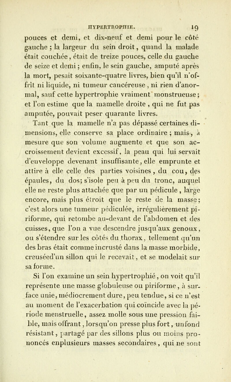 pouces et demi, et dix-neuf et demi pour le côté gauche ; la largeur du sein droit, quand la malade était couchée, était de treize pouces, celle du gauche de seize et demi ; enfin, le sein gauche, amputé après la mort, pesait soixante-quatre livres, bien qu'il n'of- frît ni liquide, ni tumeur cancéreuse , ni rien d'anor- mal, sauf cette hypertrophie vraiment monstrueuse ; et Ton estime que la mamelle droite , qui ne fut pas amputée, pouvait peser quarante livres. Tant que la mamelle n'a pas dépassé certaines di- mensions, elle conserve sa place ordinaire ; mais, a mesure que son volume augmente et que son ac- croissement devient excessif, la peau qui lui servait d'enveloppe devenant insuffisante, elle emprunte et attire à elle celle des parties voisines , du cou, des épaules, du dos; s'isole peu à peu du tronc, auquel elle ne reste plus attachée que par un pédicule , large encore, mais plus étroit que le reste de la masse; c'est alors une tumeur pédiculée, irrégulièrement pi- riforme, qui retombe au-devant de l'abdomen et des cuisses, que l'on a vue descendre jusqu'aux genoux, ou s'étendre sur les côtés du thorax, tellement qu'un des bras était comme incrusté dans la masse morbide, creuséed'un sillon qui le recevait, et se modelait sur sa forme. Si l'on examine un sein hypertrophié, on voit qu'il représente une masse globuleuse ou piriforme, à sur- face unie, médiocrement dure, peu tendue, si ce n'est au moment de l'exacerbation qui coïncide avec la pé- riode menstruelle, assez molle sous une pression fai- ble, mais offrant, lorsqu'on presse plus fort, un fond résistant, partagé par des sillons plus ou moins pro- noncés enplusieurs masses secondaires, qui ne sont