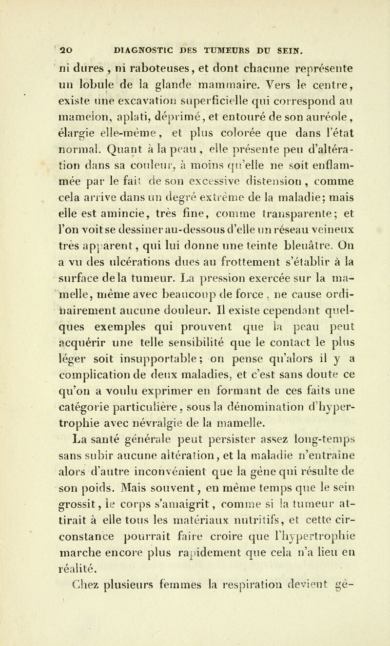 ni dures , ni raboteuses, et dont chacune représente un lobule de la glande mammaire. Vers le centre, existe une excavation superficielle qui correspond au mamelon, aplati, déprimé, et entouré de son auréole, élargie elle-même, et plus colorée que dans l'état normal. Quant à la peau , elle présente peu d'altéra- tion dans sa couleur, à moins qu'elle ne soit enflam- mée par le fail de son excessive distension , comme cela arrive dans uo degré extrême de la maladie; mais elle est amincie, très fine, comme transparente; et l'on voit se dessiner au-dessous d'elle un réseau veineux très api arent, qui lui donne une teinte bleuâtre. On a vu des ulcérations dues au frottement s'établir à la surface delà tumeur. La pression exercée sur la ma- melle, même avec beaucoup de force , ne cause ordi- nairement aucune douleur. Il existe cependant quel- ques exemples qui prouvent que la peau peut acquérir une telle sensibilité que le contact le plus léger soit insupportable; on pense qu'alors il y a complication de âeux maladies, et c'est sans doute ce qu'on a voulu exprimer en formant de ces faits une catégorie particulière, sous la dénomination d'hyper- trophie avec névralgie de la mamelle. La santé générale peut persister assez long-temps sans subir aucune altération, et la maladie n'entraîne alors d'autre inconvénient que la gêne qui résulte de son poids. Mais souvent, en même temps que le sein grossit, le corps s'amaigrit, comme si la tumeur at- tirait à elle tous les matériaux nutritifs, et cette cir- constance pourrait faire croire que l'hypertrophie marche encore plus rapidement que cela n'a lieu en réalité. Chez plusieurs femmes la respiration devient gé-