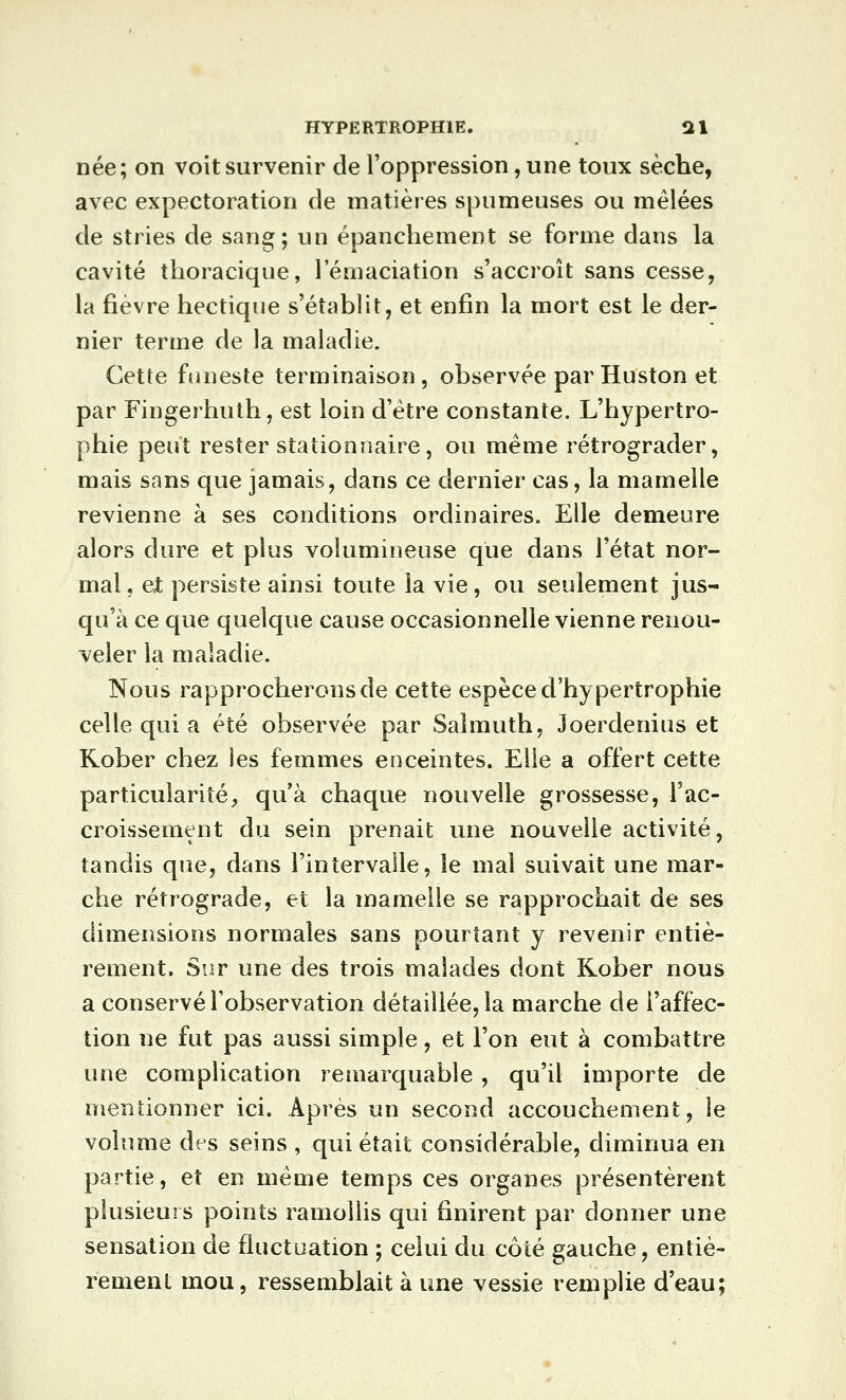 née; on voit survenir de l'oppression, une toux sèche, avec expectoration de matières spumeuses ou mêlées de stries de sang; un épancliement se forme dans la cavité thoracique, l'éniaciation s'accroît sans cesse, la fièvre hectique s'établit, et enfin la mort est le der- nier terme de la maladie. Cette funeste terminaison, observée par Huston et par Fingerhuth, est loin d'être constante. L'hypertro- phie peut rester stationnaire, ou même rétrograder, mais sans que jamais, dans ce dernier cas, la mamelle revienne à ses conditions ordinaires. Elle demeure alors dure et plus volumineuse que dans l'état nor- mal . et persiste ainsi toute la vie, ou seulement jus- qu'à ce que quelque cause occasionnelle vienne renou- veler la maladie. Nous rapprocherons de cette espèce d'hypertrophie celle qui a été observée par Salmuth, Joerdenius et Rober chez les femmes enceintes. Elle a offert cette particularité, qu'à chaque nouvelle grossesse, l'ac- croissement du sein prenait une nouvelle activité, tandis que, dans l'intervalle, le mal suivait une mar- che rétrograde, et la mamelle se rapprochait de ses dimensions normales sans pourtant y revenir entiè- rement. Sur une des trois malades dont Rober nous a conservé l'observation détaillée, la marche de l'affec- tion ne fut pas aussi simple, et l'on eut à combattre une complication remarquable , qu'il importe de mentionner ici. Après un second accouchement, le volume des seins , qui était considérable, diminua en partie, et en même temps ces organes présentèrent plusieurs points ramollis qui finirent par donner une sensation de fluctuation ; celui du côté gauche, entiè- rement mou, ressemblait à une vessie remplie d'eau;