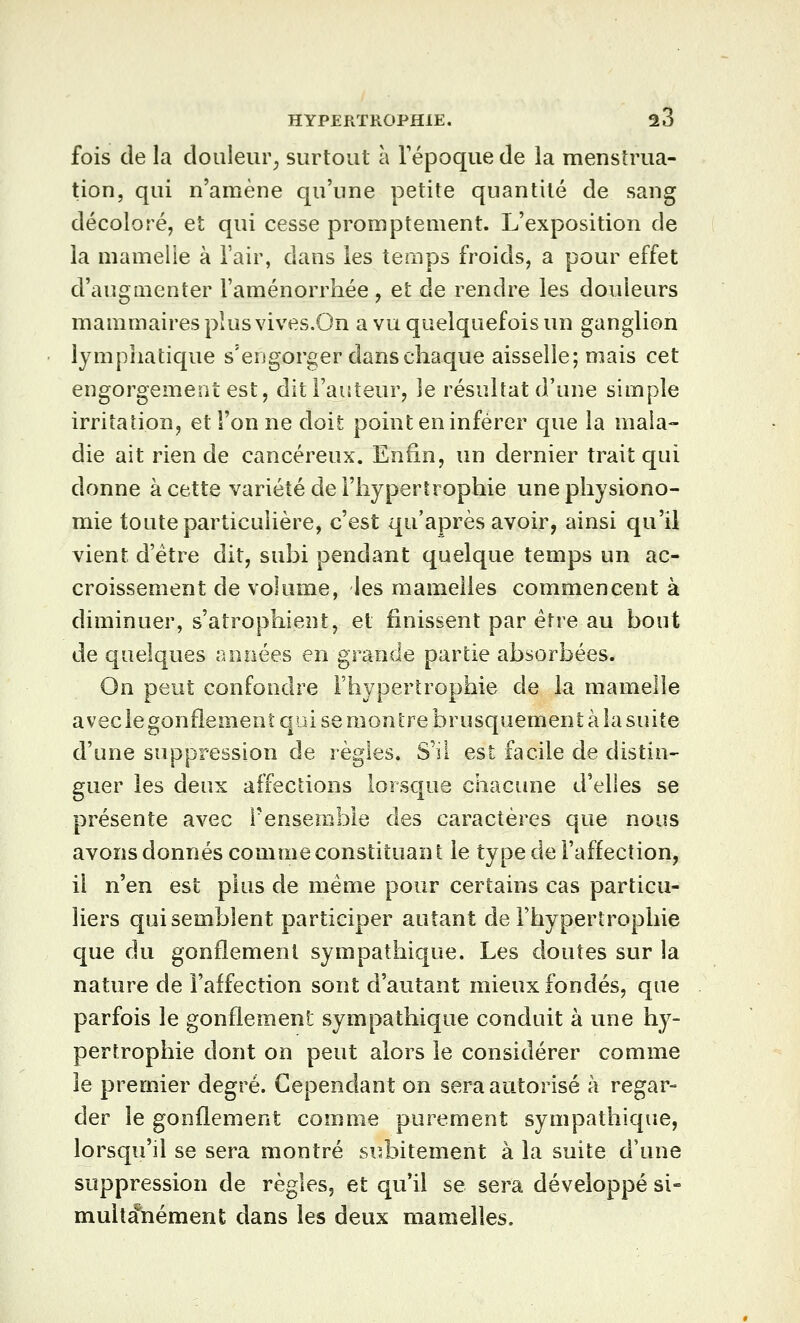fois de la douleur^ surtout à Tépoque de la menstrua- tion, qui n'amène qu'une petite quantité de sang décoloré, et qui cesse promptenient. L'exposition de la mamelle à l'air, dans les temps froids, a pour effet d'augmenter l'aménorrhée, et de rendre les douleurs mammaires plus vives.On a vu quelquefois un ganglion lymphatique s'engorger dans chaque aisselle; mais cet engorgement est, dit l'auteur, le résultat d'une simple irritation, et l'on ne doit point en inférer que la mala- die ait rien de cancéreux. Enfin, un dernier trait qui donne à cette variété de l'hypertrophie une physiono- mie toute particulière, c'est qu'après avoir, ainsi qu'il vient d'être dit, subi pendant quelque temps un ac- croissement de volume, les mamelles commencent à diminuer, s'atrophient, et finissent par être au bout de quelques années en grande partie absorbées. On peut confondre l'hypertrophie de la mamelle avec le gonflement qui se montre brusquement à la suite d'une suppression de règles. S'il est facile de distin- guer les deux affections lorsque chacune d'elles se présente avec l'ensemble des caractères que nous avons donnés comme constituant le type de l'affection, il n'en est plus de même pour certains cas particu- liers qui semblent participer autant de l'hypertrophie que du gonflement sympathique. Les doutes sur la nature de l'affection sont d'autant mieux fondés, que parfois le gonflement sympathique conduit à une hy- pertrophie dont on peut alors le considérer comme le premier degré. Cependant on sera autorisé à regar- der le gonflement comme purement sympathique, lorsqu'd se sera montré subitement à la suite d'une suppression de règles, et qu'il se sera développé si- muita\iément dans les deux mamelles.
