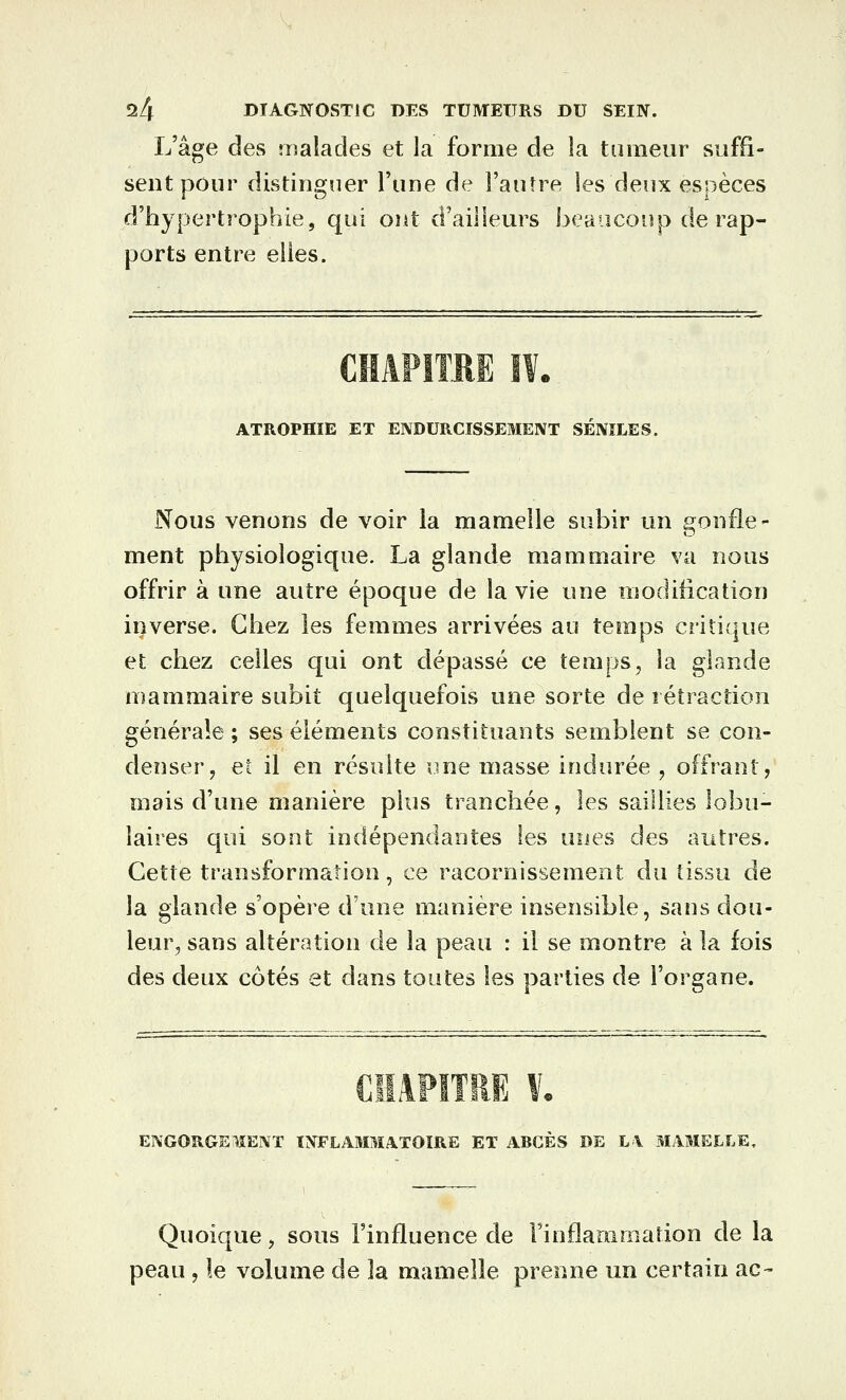 L'âge des malades et la forme de la tumeur suffi- sent pour distinguer Tune de l'autre les deux espèces d'hypertrophie, qui ont d'ailleurs beauconp de rap- ports entre elles. CHAPITRE I¥. ATROPHIE ET ENDURCISSEMENT SENïLES. Nous venons de voir la mamelle subir un gonfle- ment physiologique. La glande mammaire va nous offrir à une autre époque de la vie une modification inverse. Chez les femmes arrivées au teRîips critique et chez celles qui ont dépassé ce temps^ la glande mammaire subit quelquefois une sorte de rétraction générale ; ses éléments constituants semblent se con- denser, et il en résuite une masse indurée , offrant, mais d'une manière plus tranchée, les saillies lobu- laires qui sont indépendantes les unes des autres. Cette transformation, ce racornissement du tissu de la glande s'opère d'une manière insensible, sans dou- leur^ sans altération de la peau : il se montre à la fois des deux côtés et dans toutes les parties de l'organe. CIIAFITRE V. ENGORGEMENT INFLAMMATOIRE ET ABCÈS DE L\ MAMELLE, Quoique, sous l'influence de Finflamiiiation de la peau , le volume de la mamelle prenne un certain ac-