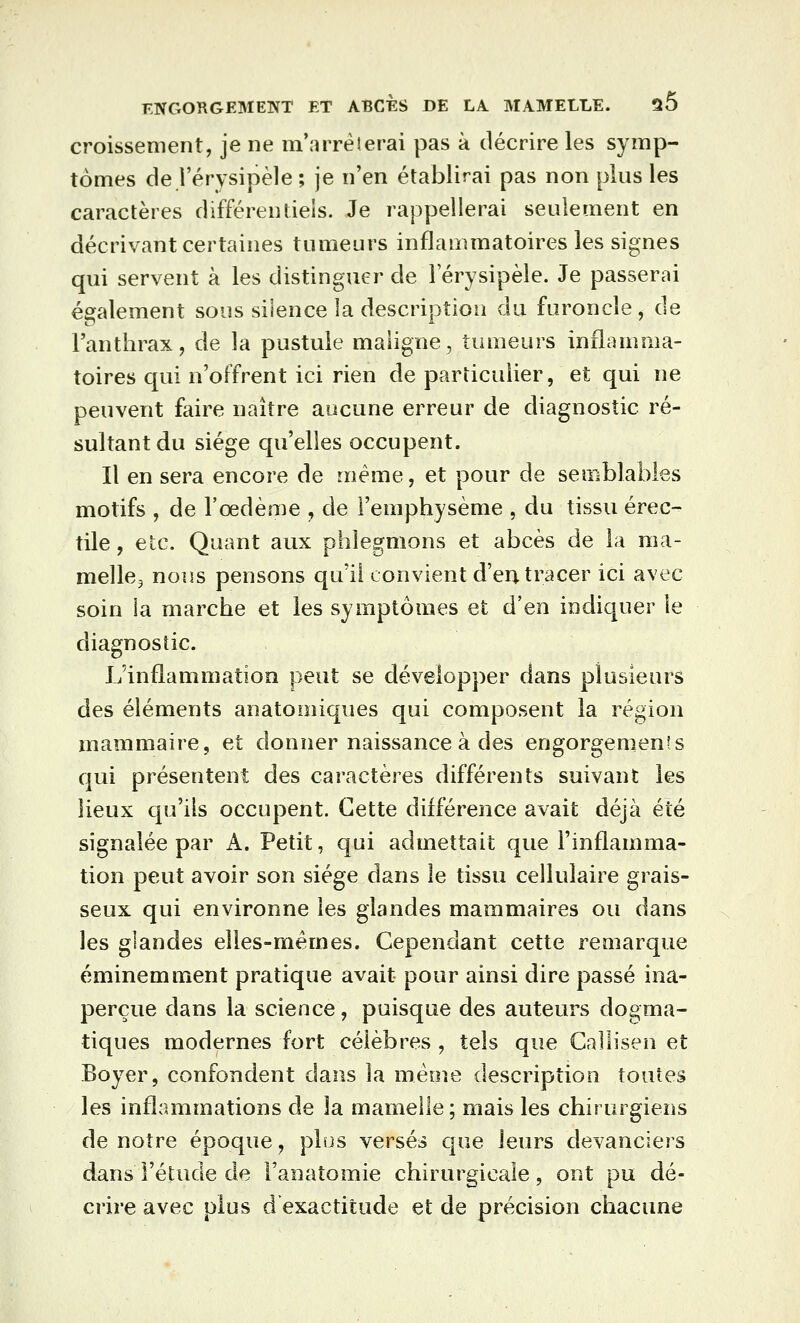 croissement, je ne m'arrêterai pas à décrire les symp- tômes de l'érysipèle ; je n'en établirai pas non plus les caractères différentiels. Je rappellerai seulement en décrivant certaines tumeurs inflammatoires les signes qui servent à les distinguer de l'érysipèle. Je passerai également sous silence la description du furoncle, de l'anthrax, de la pustule maligne, tumeurs inflamma- toires qui n'offrent ici rien de particulier, et qui ne peuvent faire naître aucune erreur de diagnostic ré- sultant du siège qu'elles occupent. Il en sera encore de même, et pour de semblables motifs , de l'oedème , de l'emphysème , du tissu érec- tile, etc. Quant aux phlegmons et abcès de la raa- mellcj nous pensons qu'il convient d'en tracer ici avec soin la marche et les symptômes et d'en indiquer le diagnostic. L'inflammation peut se développer dans plusieurs des éléments anatomiques qui composent la région mammaire, et donner naissance à des engorgements qui présentent des caractères différents suivant les lieux qu'ils occupent. Cette différence avait déjà été signalée par A. Petit, qui admettait que l'inflamma- tion peut avoir son siège dans le tissu cellulaire grais- seux qui environne les glandes mammaires ou dans les glandes elles-mêmes. Cependant cette reaiarque éminemment pratique avait pour ainsi dire passé ina- perçue dans la science, puisque des auteurs dogma- tiques modernes fort célèbres , tels que Callisen et Boyer, confondent dans la même description toutes les inflammations de la mamelle; mais les chirurgiens de notre époque, plus versés que leurs devanciers dans l'étude de l'anatomie chirurgicale, ont pu dé- crire avec plus d'exactitude et de précision chacune