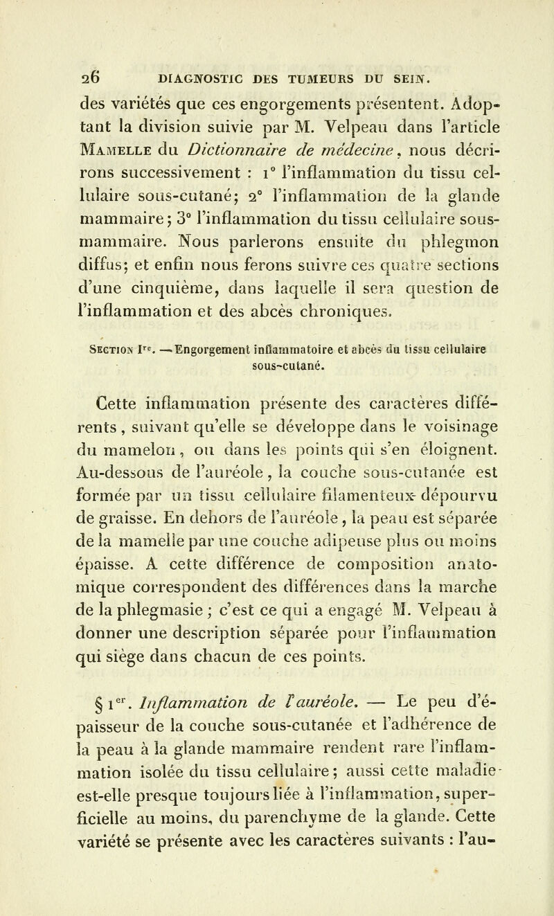 des variétés que ces engorgements présentent. Adop- tant la division suivie par M. Velpeau dans l'article Mamelle du Dictionnaire de médecine^ nous décri- rons successivement : i** l'inflammation du tissu cel- lulaire sous-cutané; 2° l'inflammation de la glande mammaire; 3° l'inflammation du tissu ceikilaire sous- mammaire. Nous parlerons ensuite do phlegmon diffus; et enfin nous ferons suivre ces quatre sections d'une cinquième, dans laquelle il sera question de l'inflammation et des abcès chroniques. Section r^. -—Engorgement inflammatoire et abcès du tissu cellulaire sous-cutané. Cette inflammation présente des caractères diffé- rents, suivant qu'elle se développe dans le voisinage du mamelon , ou dans les points qui s'en éloignent. Au-dessous de l'auréole, la couche sous-cutanée est formée par uo tissu cellulaire filamenteux- dépourvu de graisse. En dehors de l'auréole, la peau est séparée de la mamelle par une couche adipeuse plus ou moins épaisse. A cette différence de composition an ato- mique correspondent des différences dans la marche de la plîlegmasie ; c'est ce qui a engagé M. Velpeau à donner une description séparée pour Finflanmiation qui siège dans chacun de ces points. ^i''^ Inflammation de lauréole, — Le peu d'é- paisseur de la couche sous-cutanée et l'adhérence de la peau à la glande mammaire rendent rare l'inflam- mation isolée du tissu cellulaire; aussi cette maladie- est-elle presque toujours liée à l'inflammation, super= ficielle au moins, du parenchyme de la glande. Cette variété se présente avec les caractères suivants : Tau-