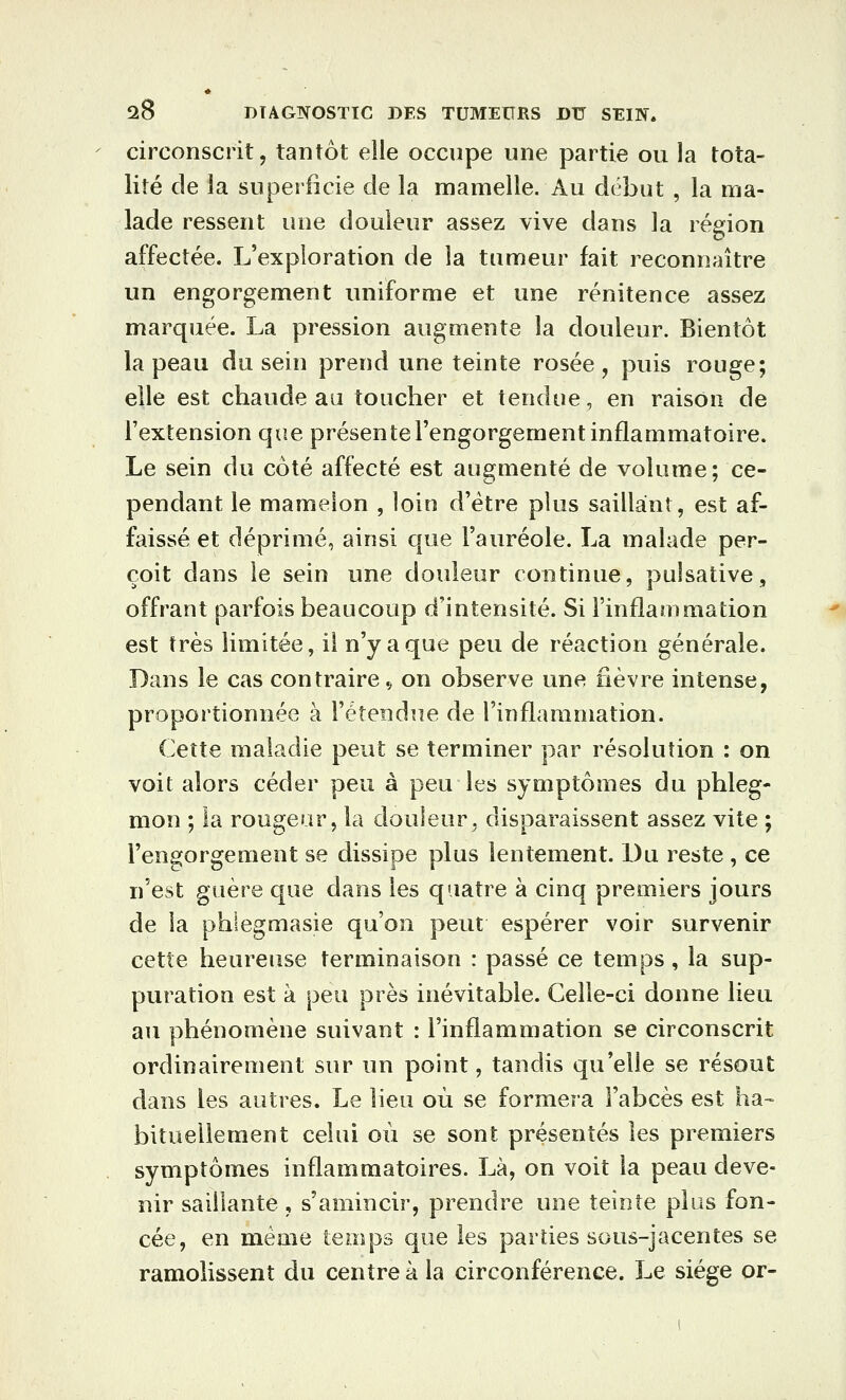 circonscrit j tantôt elle occupe une partie ou la tota- lité de la superficie de la mamelle. Au début , la ma- lade ressent une douleur assez vive dans la région affectée. L'exploration de la tumeur fait reconnaître un engorgement uniforme et une rénitence assez marquée. La pression augmente la douleur. Bientôt la peau du sein prend une teinte rosée , puis rouge; elle est chaude au toucher et tendue, en raison de l'extension que présente l'engorgement inflammatoire. Le sein du côté affecté est augmenté de volume; ce- pendant le mamelon , loin d'être plus saillant, est af- faissé et déprimé, ainsi que l'auréole. La malade per- çoit dans le sein une douleur continue, pulsative, offrant parfois beaucoup d'intensité. Si l'inflammation est très limitée, il n'y a que peu de réaction générale. Dans le cas contraire ç on observe une fièvre intense, proportionnée à l'étendue de l'inflammation. Cette maladie peut se terminer par résolution : on voit alors céder peu à peu les symptômes du phleg- mon ; la rougeur, la douleur, disparaissent assez vite ; l'engorgement se dissipe plus lentement. Du reste , ce n'est guère que dans les quatre à cinq premiers jours de la phlegmasie qu'on peut espérer voir survenir cette heureuse terminaison : passé ce temps, la sup- puration est à peu près inévitable. Celle-ci donne lieu au phénomène suivant : l'inflammation se circonscrit ordinairement sur un point, tandis qu'elle se résout dans les autres. Le lieu où se formera l'abcès est ha-^ bitueliement celui où se sont présentés les premiers symptômes inflammatoires. Là, on voit la peau deve- nir saillante, s'amincir, prendre une teinte plus fon- cée, en même temps que les parties sous-jacentes se ramolissent du centre à la circonférence. Le siège or-