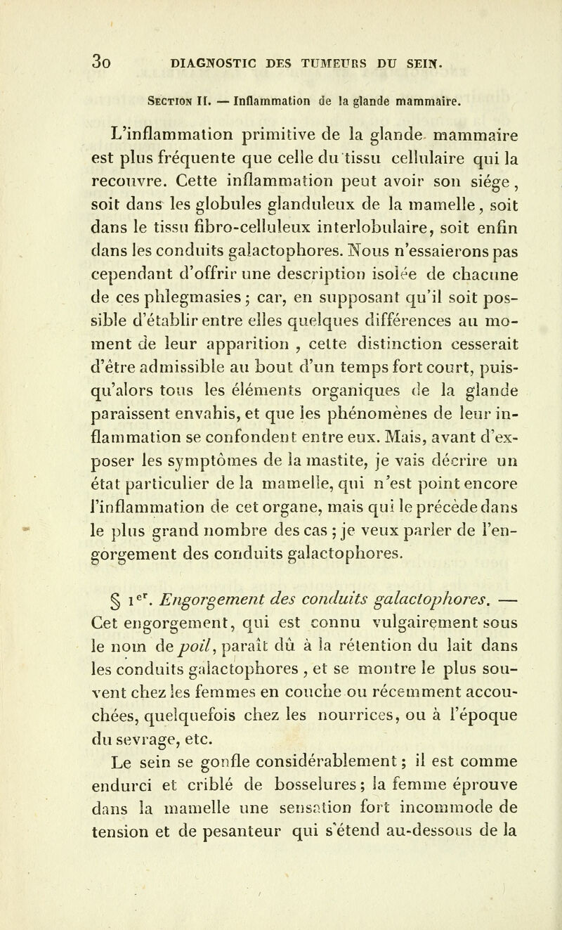 Section If. — Inflammation de la glande mammaire. L'inflammation primitive de la glande mammaire est plus fréquente que celle du tissu cellulaire qui la recouvre. Cette inflammation peut avoir son siège, soit dans les globules glanduleux de la mamelle, soit dans le tissu fibro-celîuleux interlobulaire, soit enfin dans les conduits galactophores. Nous n'essaierons pas cependant d'offrir une description isolée de chacune de ces phlegmasies ; car, en supposant qu'il soit pos- sible d'établir entre elles quelques différences au mo- ment de leur apparition , cette distinction cesserait d'être admissible au bout d'un temps fort court, puis- qu'alors tous les éléments organiques de la glande paraissent envahis, et que les phénomènes de leur in- flammation se confondent entre eux. Mais, avant d'ex- poser les symptômes de la mastite, je vais décrire un état particulier delà mamelle, qui n'est point encore l'inflammation de cet organe, mais qui le précède dans le plus grand nombre des cas ; je veux parler de l'en- gorgement des conduits galactophores. § 1^^. Engorgement des conduits galactophores, — Cet engorgement, qui est connu vulgairement sous le nom àQpoU^ parait dû à la rétention du lait dans les conduits galactophores , et se montre le plus sou- vent chez les femmes en couche ou récemment accou- chées, quelquefois chez les nourrices, ou à l'époque du sevrage, etc. Le sein se gonfle considérablement ; il est comme endurci et criblé de bosselures ; la femme éprouve dans la mamelle une sensation fort incommode de tension et de pesanteur qui s'étend au-dessous de la
