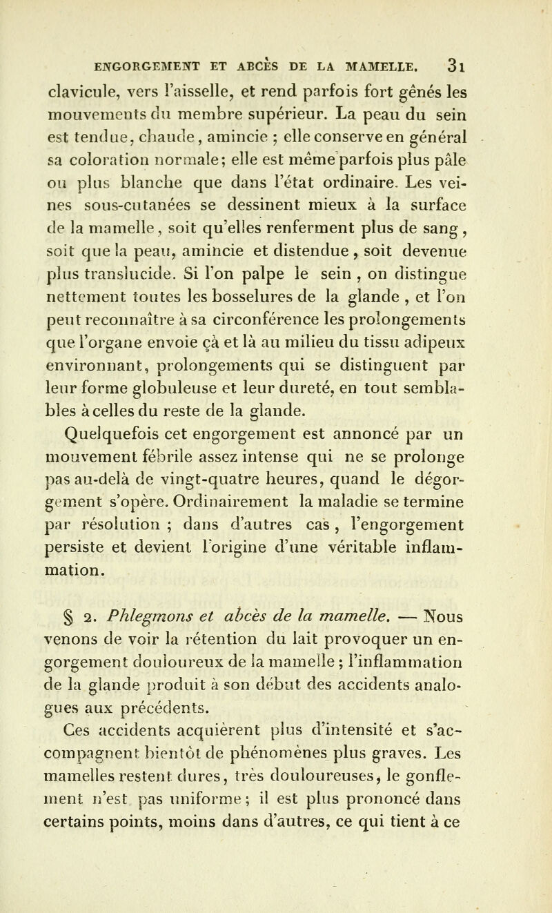 clavicule, vers l'aisselle^ et rend parfois fort gênés les mouvements du membre supérieur. La peau du sein est tendue, chaude, amincie ; elle conserve en général sa coloration noraiale; elle est même parfois plus pâle ou plus blanche que dans l'état ordinaire. Les vei- nes sous-cutanées se dessinent mieux à la surface de la mamelle, soit qu'elles renferment plus de sang , soit que la peau, amincie et distendue , soit devenue plus translucide. Si l'on palpe le sein , on distingue nettement toutes les bosselures de la glande , et l'on peut reconnaître à sa circonférence les prolongements que l'organe envoie çà et là au milieu du tissu adipeux environnant, prolongements qui se distinguent par leur forme globuleuse et leur dureté, en tout sembla- bles à celles du reste de la glande. Quelquefois cet engorgement est annoncé par un mouvement fébrile assez intense qui ne se prolonge pas au-delà de vingt-quatre heures, quand le dégor- gement s'opère. Ordinairement la maladie se termine par résolution ; dans d'autres cas , l'engorgement persiste et devient Torigine d'une véritable inflam- mation. § 2. Phlegmons et abcès de la mamelle. — Nous venons de voir la rétention du lait provoquer un en- gorgement douloureux de la mamelle ; l'inflammation de la glande produit à son début des accidents analo- gues aux précédents. Ces accidents acquièrent plus d'intensité et s'ac- compagnent bientôt de phénomènes plus graves. Les mamelles restent dures, très douloureuses^ le gonfle- ment n'est pas uniforme ; il est plus prononcé dans certains points, moins dans d'autres, ce qui tient à ce