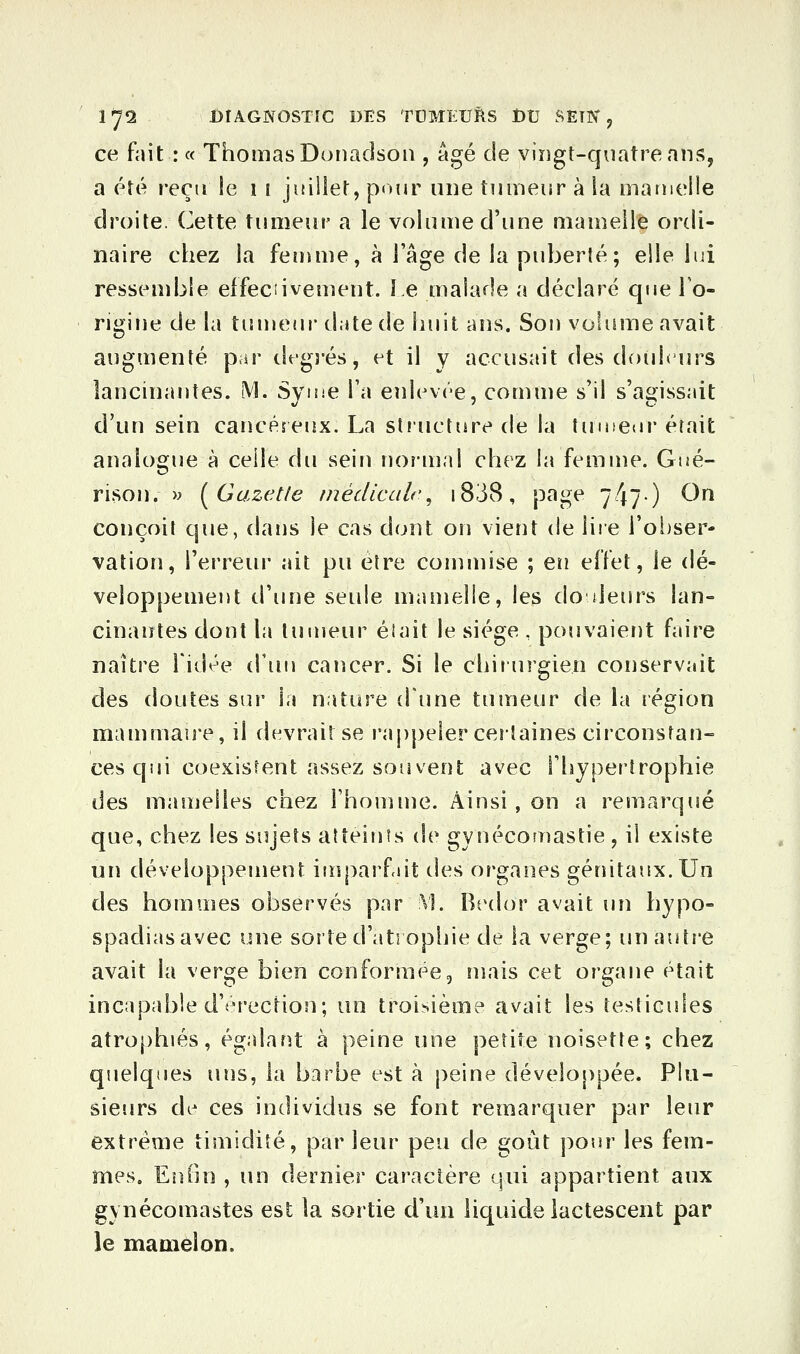ce fait : « Thomas Doiiadsoii, âgé de vingt-quatre ans, a été reçu le i i juiliet, pour une tumeur à la matnelle droite. Cette tumeur a le volume d'une mamelle ordi- naire chez la femme, à ÏSi^e de la puberté; elle lui ressend^le eifeciivement. Le malade a déclaré que To- rigine de la tumeur date de îiuit ans. Sou volume avait augmenté par tlfgrés, et il y accusait des douhiirs lancinantes. iVl. Syme Ta enlevée, comme s'il s'agissait d'un sein cancéreux. La stiucture de la tumeur était analogue à celle du sein normal chez la femme. Gné- rison. >^ [Gazetle tnédlcalc^ i838, page 747) ^^ conçoit que, dans le cas dont on vient de liie l'oiiser- vation, l'erreur ait pu être commise ; eiî effet, le dé- veloppement tl'une seule mamelle, les do deurs lan- cinantes dont la tuuieur élait le siège , pouvaier)t faire naître Tidée d'uu cancer. Si le chirurgien conservait des doutes sur la nature d'une tumeur de la région mammauT, il devrait se rappeler certaines circonstan- ces qui coexistent assez souvent avec l'hypertrophie des manjelles chez l'honiuîe. Ainsi , on a remarqué que, chez les sujets atîeiuîs de gyuécouiastie, il existe un développement imparfut des organes génitaux. Un des hommes observés par V], Btulor avait lUi hypo- spadiasavec une sorte d'atropijie de la verge; un autre avait la sev^e bien conformée, mais cet organe était incapable d'érection; un troisième avait les testicules atrophiés, égalant à peine une petite noisette; chez quelques uns, la barbe est à peine développée. Plu- sieurs de ces individus se font remarquer par leur extrême timidité, parleur peu de goût pour les fem- mes. En On , un dernier caractère qui appartient aux gynécomastes est la sortie d'un liquide lactescent par le mamelon.