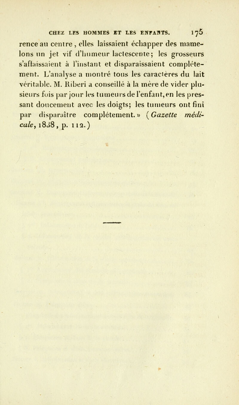 rencean centre , elles laissaient échapper des mame- lons nn jet vif (riiiimeur lactescente; les grosseurs s'affaissaient à l'instant et disparaissaient complète- ment. L'analyse a montré tous les caractères du lait véritable. M. Riberi a conseillé à la mère de vider plu- sieurs fuis par jour les tumeurs de l'enfant,en les pres- sant doucement avec les doigts; les tumeurs ont fini par disparaître complètement. »(Gâ!ze^^e médi- cale^ i8J8, p. 112.)
