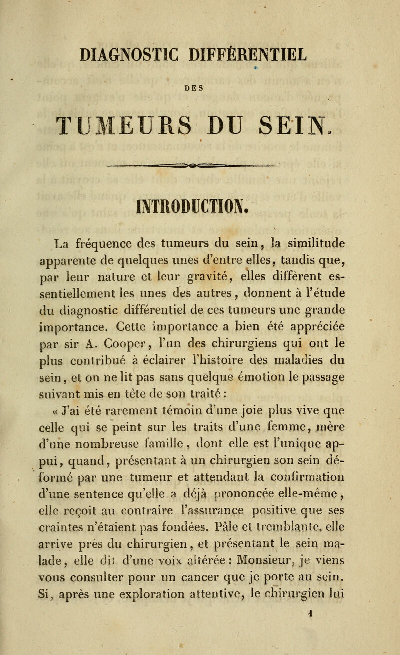 DES TUMEURS DU SEIN, INTRODUCTION. La fréquence des tumeurs du sein, la similitude apparente de quelques unes d'entre elles, tandis que, par leur nature et leur gravité, elles diffèrent es- sentiellement les unes des autres, donnent à l'étude du diagnostic différentiel de ces tumeurs une grande importance. Cette importance a bien été appréciée par sir A. Cooper, l'un des chirurgiens qui ont le plus contribué à éclairer l'histoire des maladies du sein, et on ne lit pas sans quelque émotion le passage suivant mis en tête de son traité : te J'ai été rarement témoin d'une joie plus vive que celle qui se peint sur les traits d'une femme, mère d'une nombreuse famille , dont elle est l'unique ap- pui, quand, présentant à un chirurgien son sein dé- formé par une tumeur et attendant la confirmation d'une sentence qu'elle a déjà prononcée elle-même, elle reçoit au contraire l'assurance positive que ses craintes n'étaient pas fondées. Pâle et tremblante, elle arrive prés du chirurgien, et présentant le sein ma- lade, elle dit d'une voix altérée: Monsieur^ je viens vous consulter pour un cancer que je porte au sein. Si; après une exploration attentive, le chirurgien lui