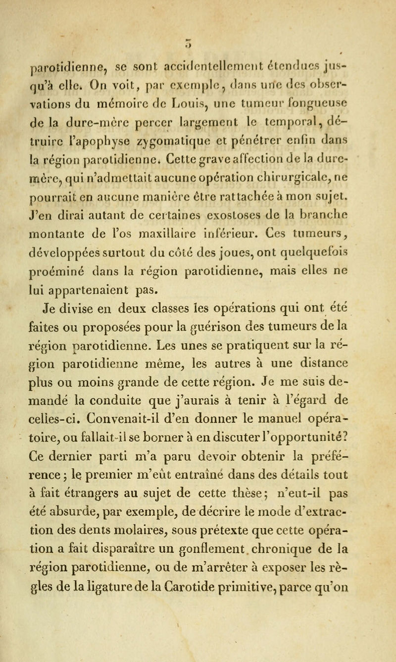 parotidienne, se son!; accidentellement étendues jus- qu'à elle. On voit, par exemple, dans urfe des obser- vations du mémoire de Louis, une tumeur fongueuse delà dure-mère percer largement le temporal, dé- truire l'apophyse zvgomatique et pénétrer enfin dans la région parotidienne. Cette grave affection de la dure- mère, qui n'admettait aucune opération chirurgicale, ne pourrait en aucune manière être rattachée à mon sujet. J'en dirai autant de certaines exostoses de la branche montante de l'os maxillaire inférieur. Ces tumeurs, développées surtout du côté des joues, ont quelquefois proéminé dans la région parotidienne, mais elles ne lui appartenaient pas. Je divise en deux classes les opérations qui ont été faites ou proposées pour la guérison des tumeurs de la région parotidienne. Les unes se pratiquent sur la ré- gion parotidienne même, les autres à une distance plus ou moins grande de cette région. Je me suis de- mandé la conduite que j'aurais à tenir à l'égard de celles-ci. Convenait-il d'en donner le manuel opéra- toire, ou fallait-il se borner à en discuter l'opportunité? Ce dernier parti m'a paru devoir obtenir la préfé- rence ; le premier m'eût entraîné dans des détails tout à fait étrangers au sujet de cette thèse; n'eut-il pas été absurde, par exemple, de décrire le mode d'extrac- tion des dents molaires, sous prétexte que cette opéra- tion a fait disparaître un gonflement, chronique de la région parotidienne, ou de m'arrêter à exposer les rè- gles de la ligature de la Carotide primitive, parce qu'on