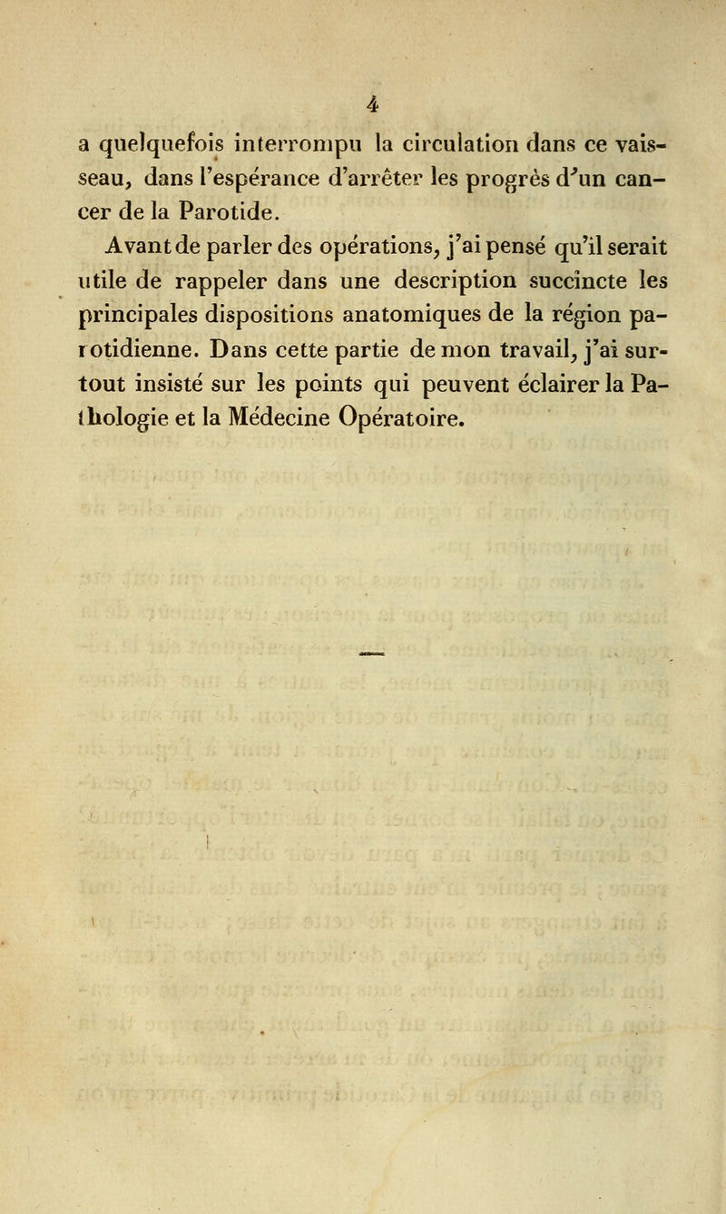 a quelquefois interrompu la circulation dans ce vais- seau, dans l'espérance d'arrêter les progrès d'un can- cer de la Parotide. Avant de parler des opérations, j'ai pensé qu'Oserait utile de rappeler dans une description succincte les principales dispositions anatomiques de la région pa- i otidienne. Dans cette partie de mon travail, j'ai sur- tout insisté sur les points qui peuvent éclairer la Pa- thologie et la Médecine Opératoire.