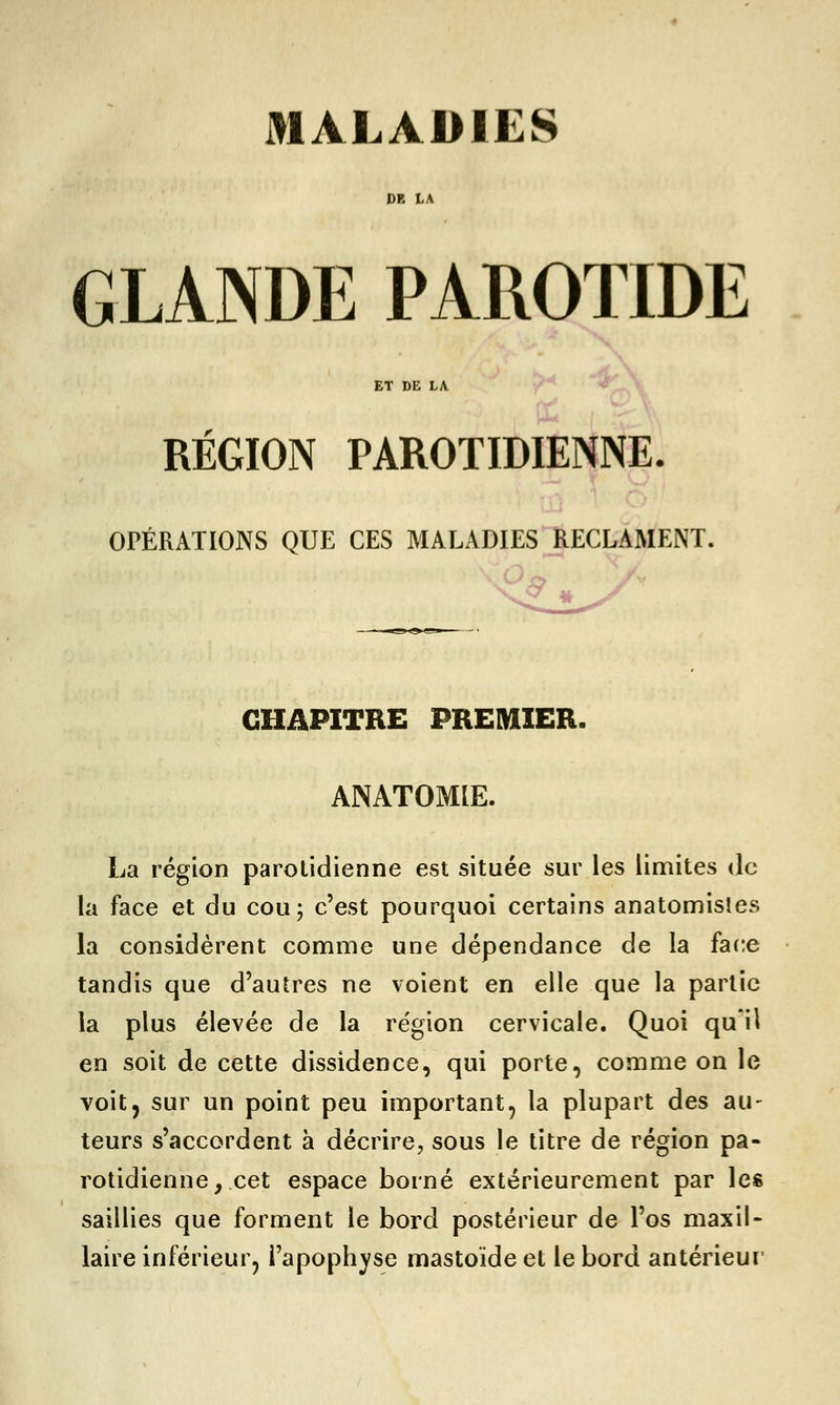 DR LA GLANDE PAROTIDE ET DE LA RÉGION PAROTIDIENNE. OPÉRATIONS QUE CES MALADIES RECLAMENT. CHAPITRE PREMIER. ANATOMIE. La région parolidienne est située sur les limites de la face et du cou; c'est pourquoi certains anatomisîes la considèrent comme une dépendance de la face tandis que d'autres ne voient en elle que la partie la plus élevée de la région cervicale. Quoi qu'il en soit de cette dissidence, qui porte, comme on le voit, sur un point peu important, la plupart des au- teurs s'accordent à décrire, sous le titre de région pa- rotidienne, cet espace borné extérieurement par les saillies que forment le bord postérieur de l'os maxil- laire inférieur, l'apophyse mastoïde et le bord antérieur