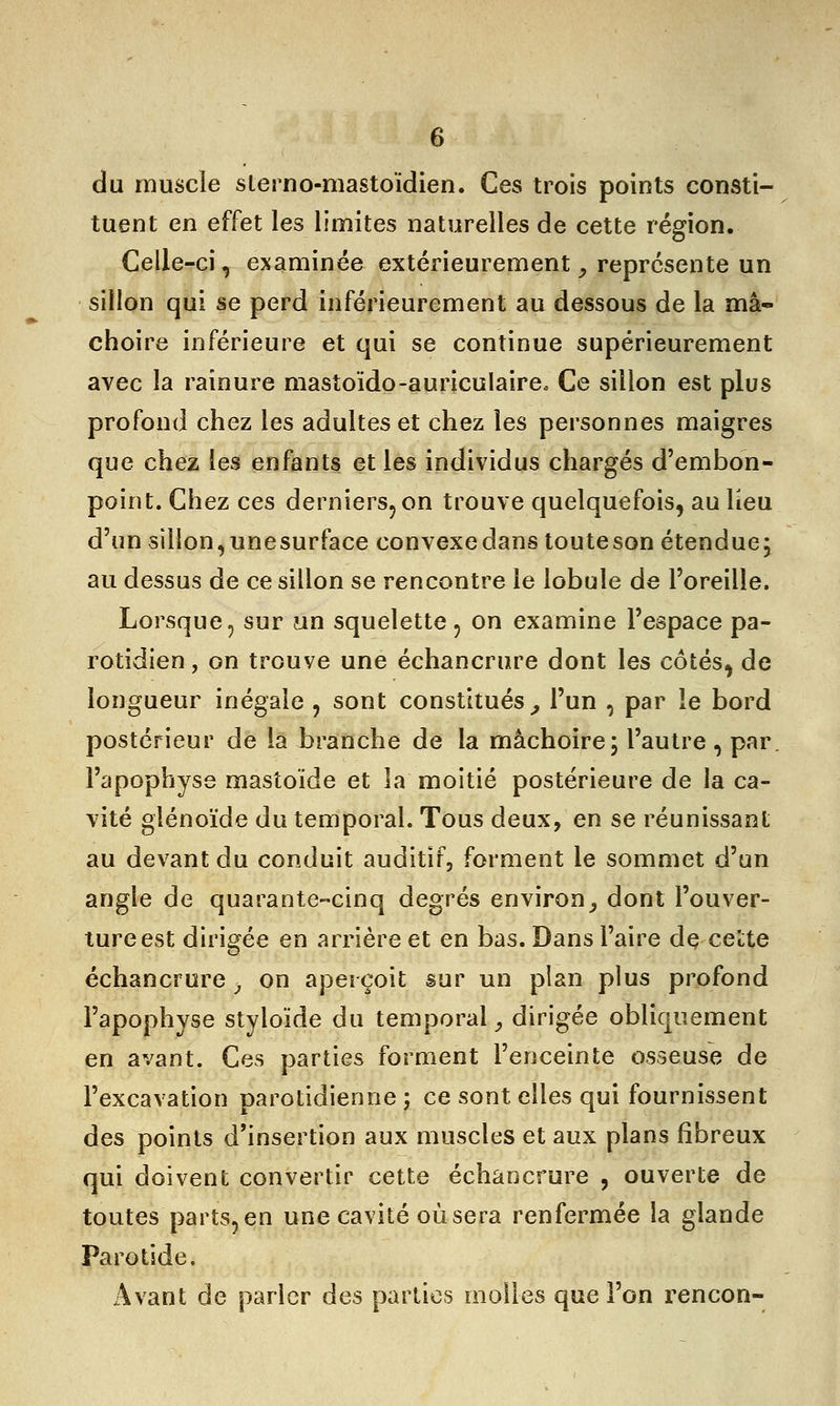 du muscle slerno-mastoïdien. Ces trois points consti- tuent en effet les limites naturelles de cette région. Celle-ci, examinée extérieurement, représente un sillon qui se perd inférieurement au dessous de la mâ- choire inférieure et qui se continue supérieurement avec la rainure mastoïdo-auriculaire. Ce sillon est plus profond chez les adultes et chez les personnes maigres que chez les enfants et les individus chargés d'embon- point. Chez ces derniers, on trouve quelquefois, au lieu d'un sillon, unesurface convexe dans touteson étendue; au dessus de ce sillon se rencontre le lobule de l'oreille. Lorsque, sur un squelette , on examine l'espace pa- rotidien, on trouve une échancrure dont les côtés, de longueur inégale , sont constitués, l'un , par le bord postérieur de la branche de la mâchoire; l'autre , par. l'apophyse mastoïde et la moitié postérieure de la ca- vité glénoïde du temporal. Tous deux, en se réunissant au devant du conduit auditif, forment le sommet d'un angle de quarante-cinq degrés environ, dont l'ouver- ture est dirigée en arrière et en bas. Dans l'aire de cette échancrure > on aperçoit sur un plan plus profond l'apophyse styloïde du temporal, dirigée obliquement en avant. Ces parties forment l'enceinte osseuse de l'excavation parotidienne ; ce sont elles qui fournissent des points d'insertion aux muscles et aux plans fibreux qui doivent convertir cette échancrure , ouverte de toutes parts, en une cavité où sera renfermée la glande Parotide. Avant de parler des parties molles que l'on rencon-