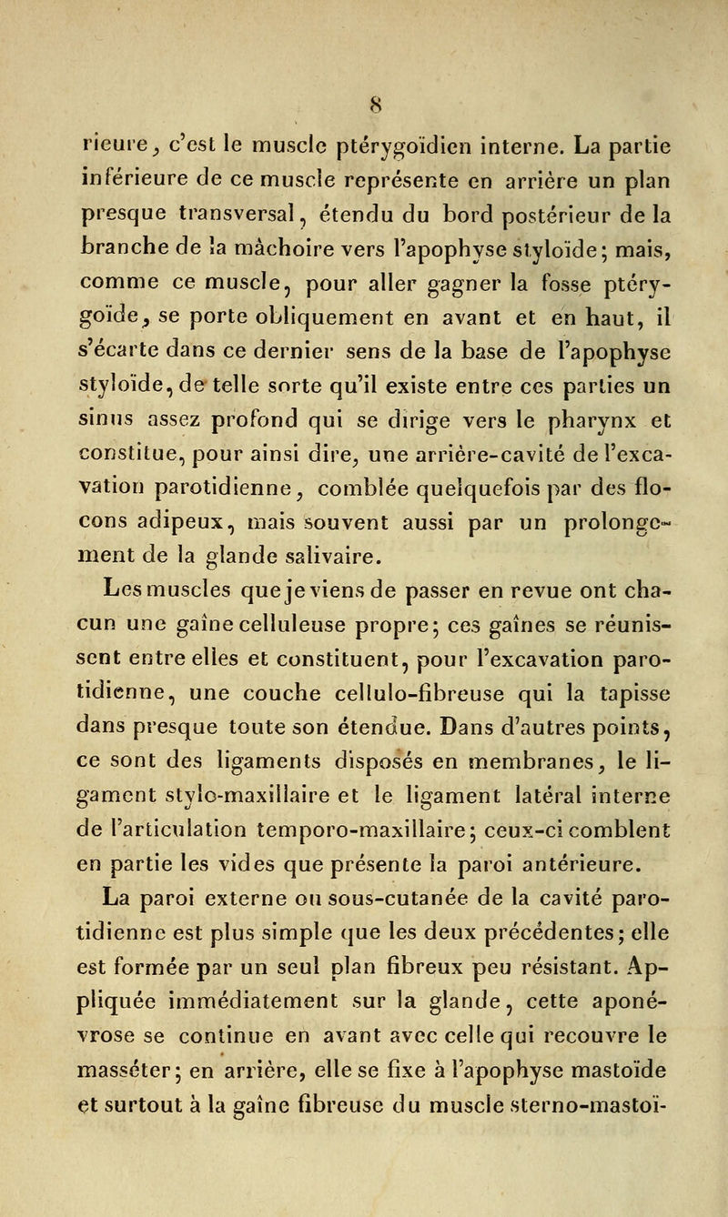 rieure, c'est le muscle ptérygoïdien interne. La partie inférieure de ce muscle représente en arrière un plan presque transversal, étendu du bord postérieur de la branche de la mâchoire vers l'apophyse styloïde; mais, comme ce muscle, pour aller gagner la fosse ptéry- goïde^ se porte obliquement en avant et en haut, il s'écarte dans ce dernier sens de la base de l'apophyse styloïde, de telle sorte qu'il existe entre ces parties un sinus assez profond qui se dirige vers le pharynx et constitue, pour ainsi dire, une arrière-cavité de l'exca- vation parotidienne, comblée quelquefois par des flo- cons adipeux, mais souvent aussi par un prolonge*- ment de la glande salivaire. Les muscles que je viens de passer en revue ont cha- cun une gainecelluleuse propre; ces gaines se réunis- sent entre elles et constituent, pour l'excavation paro- tidienne, une couche celluîo-fibreuse qui la tapisse dans presque toute son étendue. Dans d'autres points, ce sont des ligaments disposés en membranes, le li- gament stylo-maxillaire et le ligament latéral interne de l'articulation temporo-maxillaire; ceux-ci comblent en partie les vides que présente la paroi antérieure. La paroi externe ou sous-cutanée de la cavité paro- tidienne est plus simple que les deux précédentes; elle est formée par un seul plan fibreux peu résistant. Ap- pliquée immédiatement sur la glande, cette aponé- vrose se continue en avant avec celle qui recouvre le masséter; en arrière, elle se fixe à l'apophyse mastoïde et surtout à la gaine fibreuse du muscle sterno-mastoï-