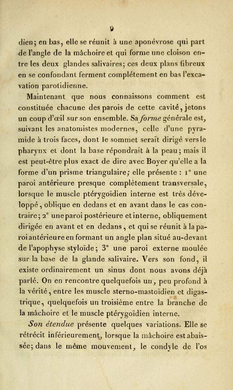 dien; en bas, elle se réunit à une aponévrose qui part de l'angle de la mâchoire et qui forme une cloison en- tre les deux glandes sali va ires; ces deux plans fibreux en se confondant ferment complètement en bas l'exca- vation parolidienne. Maintenant que nous connaissons comment est constituée chacune des parois de cette cavité, jetons un coup d'œil sur son ensemble. Sa forme générale est, suivant les anatomistes modernes, celle d'une pyra- mide à trois faces, dont le sommet serait dirigé vers le pharynx et dont la base répondrait à la peau; mais il est peut-être plus exact de dire avec Boyer qu'elle a la forme d'un prisme triangulaire; elle présente : i° une paroi antérieure presque complètement transversale, lorsque le muscle ptérygoïdien interne est très déve- loppé , oblique en dedans et en avant dans le cas con- traire; 2° une paroi postérieure et interne, obliquement dirigée en avant et en dedans , et qui se réunit à la pa- roi antérieure en formant un angle plan situé au-devant de l'apophyse styloïde ; 3° une paroi externe moulée sur la base de la glande salivaire. Vers son fond, il existe ordinairement un sinus dont nous avons déjà parlé. On en rencontre quelquefois un, peu profond a la vérité, entre les muscle sterno-mastoïdien et digas- trique, quelquefois un troisième entre la branche de la mâchoire et le muscle ptérygoïdien interne. Son étendue présente quelques variations. Elle se rétrécit inférieurement, lorsque la mâchoire est abais- sée; dans le même mouvement, le condyle de l'os