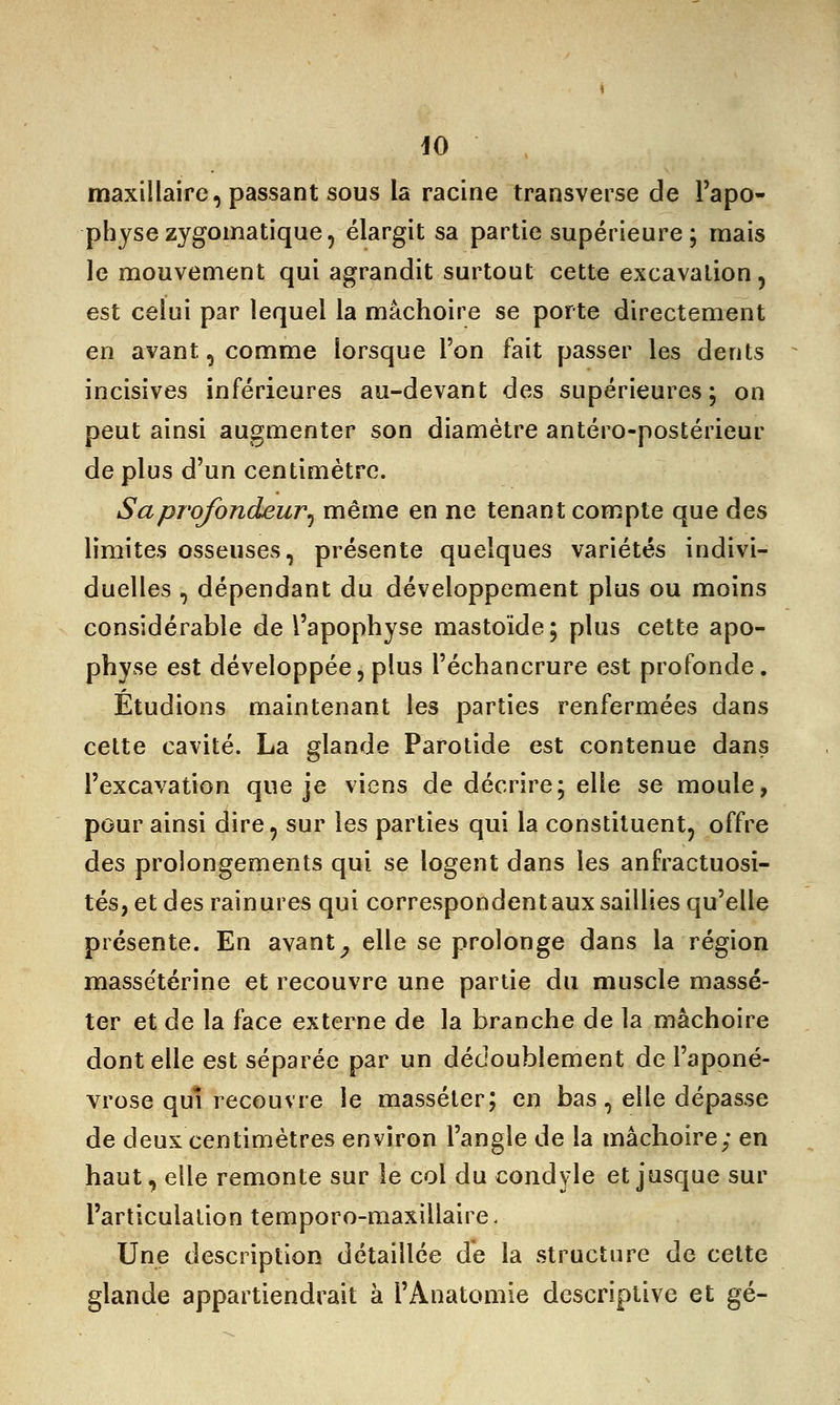 maxillaire, passant sous la racine transverse de l'apo- physe zygomatique, élargit sa partie supérieure ; mais le mouvement qui agrandit surtout cette excavation, est celui par lequel la mâchoire se porte directement en avant, comme lorsque l'on fait passer les dents incisives inférieures au-devant des supérieures; on peut ainsi augmenter son diamètre antéro-postérieur de plus d'un centimètre. S a profondeur ^ même en ne tenant compte que des limites osseuses, présente quelques variétés indivi- duelles , dépendant du développement plus ou moins considérable de l'apophyse mastoïde; plus cette apo- physe est développée, plus l'échancrure est profonde. Étudions maintenant les parties renfermées dans cette cavité. La glande Parotide est contenue dans l'excavation que je viens de décrire; elle se moule, pour ainsi dire, sur les parties qui la constituent, offre des prolongements qui se logent dans les anfractuosi- tés, et des rainures qui correspondent aux saillies qu'elle présente. En avant} elle se prolonge dans la région massétérine et recouvre une partie du muscle massé- ter et de la face externe de la branche de la mâchoire dont elle est séparée par un dédoublement de l'aponé- vrose qui recouvre le masséler; en bas, elle dépasse de deux centimètres environ l'angle de la mâchoire; en haut, elle remonte sur le col du condyle et jusque sur l'articulation temporo-maxillaire. Une description détaillée de la structure de cette glande appartiendrait à l'Ànatomie descriptive et gé-