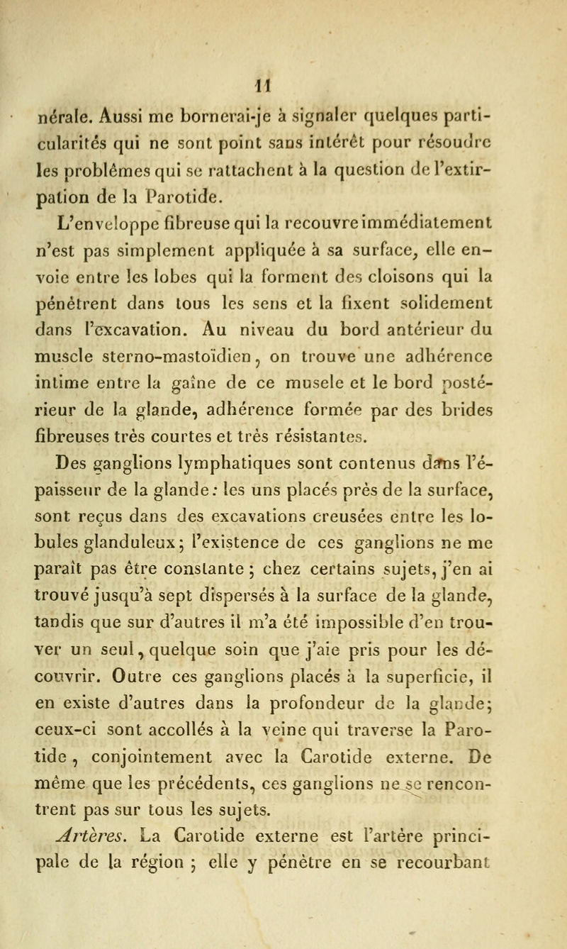 nérale. Aussi me bornerai-je à signaler quelques parti- cularités qui ne sont point sans intérêt pour résoudre les problêmes qui se rattachent à la question de l'extir- pation de la Parotide. L'enveloppe fibreuse qui la recouvre immédiatement n'est pas simplement appliquée à sa surface, elle en- voie entre les lobes qui la forment des cloisons qui la pénétrent dans tous les sens et la fixent solidement dans l'excavation. Au niveau du bord antérieur du muscle sterno-mastoïdien, on trouve une adhérence intime entre la gaine de ce muselé et le bord posté- rieur de la glande, adhérence formée par des brides fibreuses très courtes et très résistantes. Des ganglions lymphatiques sont contenus da*ns l'é- paisseur de la glande: les uns placés près de la surface, sont reçus dans des excavations creusées entre les lo- bules glanduleux; l'existence de ces ganglions ne me parait pas être constante; chez certains sujets, j'en ai trouvé jusqu'à sept dispersés à la surface de la glande, tandis que sur d'autres il m'a été impossible d'en trou- ver un seul, quelque soin que j'aie pris pour les dé- couvrir. Outre ces ganglions placés à la superficie, il en existe d'autres dans la profondeur de la glande; ceux-ci sont accollés à la veine qui traverse la Paro- tide , conjointement avec la Carotide externe. De même que les précédents, ces ganglions ne.se rencon- trent pas sur tous les sujets. Artères. La Carotide externe est l'artère princi- pale de la région ; elle y pénètre en se recourbant