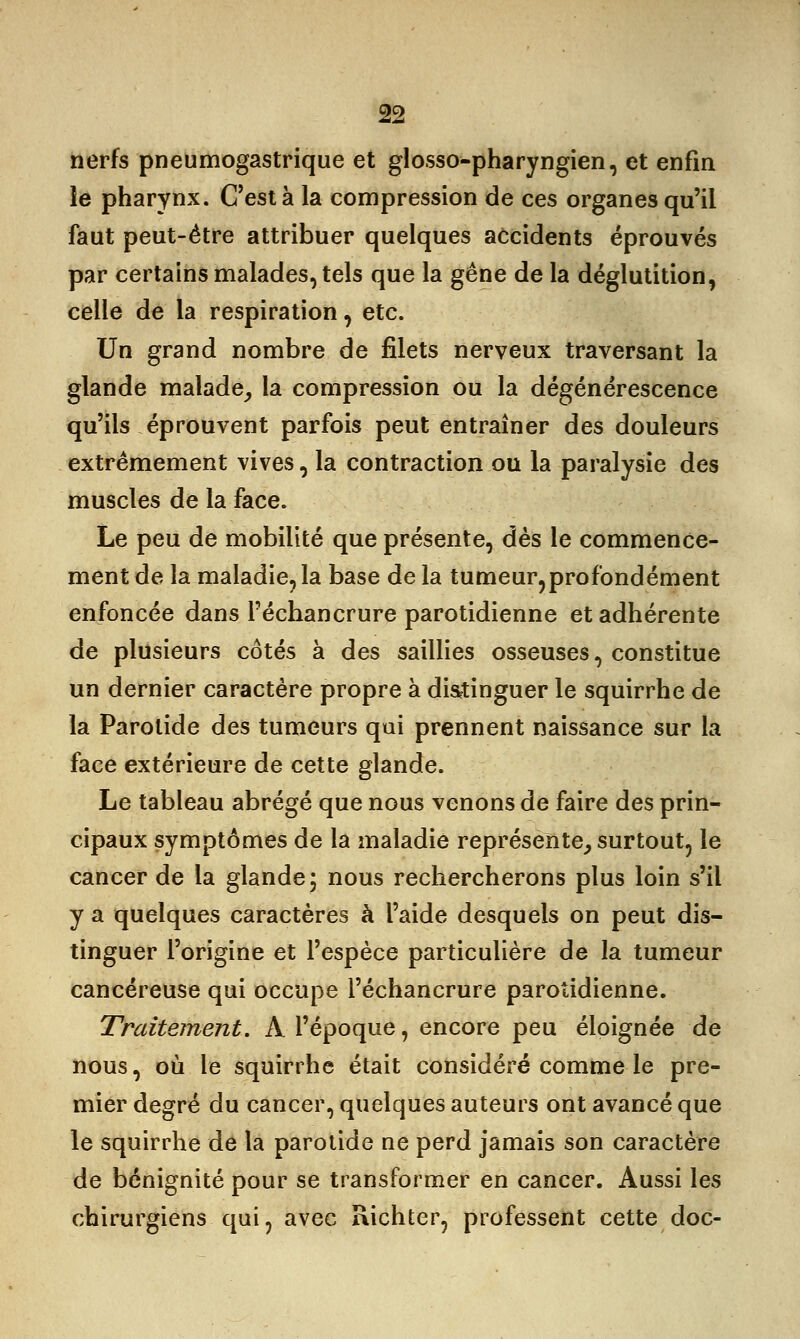 nerfs pneumogastrique et glosso-pharyngien, et enfin le pharynx. C'est à la compression de ces organes qu'il faut peut-être attribuer quelques accidents éprouvés par certains malades, tels que la gêne de la déglutition, celle de la respiration, etc. Un grand nombre de filets nerveux traversant la glande malade, la compression ou la dégénérescence qu'ils éprouvent parfois peut entraîner des douleurs extrêmement vives, la contraction ou la paralysie des muscles de la face. Le peu de mobilité que présente, dès le commence- ment de la maladie, la base de la tumeur,profondément enfoncée dans l'échancrure parotidienne et adhérente de plusieurs côtés à des saillies osseuses, constitue un dernier caractère propre à distinguer le squirrhe de la Parotide des tumeurs qui prennent naissance sur la face extérieure de cette glande. Le tableau abrégé que nous venons de faire des prin- cipaux symptômes de la maladie représente, surtout, le cancer de la glande ; nous rechercherons plus loin s'il y a quelques caractères à l'aide desquels on peut dis- tinguer l'origine et l'espèce particulière de la tumeur cancéreuse qui occupe l'échancrure parotidienne. Traitement. À l'époque, encore peu éloignée de nous, où le squirrhe était considéré comme le pre- mier degré du cancer, quelques auteurs ont avancé que le squirrhe de la parotide ne perd jamais son caractère de bénignité pour se transformer en cancer. Aussi les chirurgiens qui, avec Richter, professent cette doc-