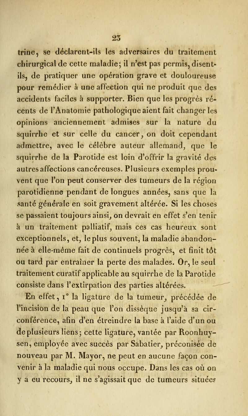 trinc, se déclarent-ils les adversaires du traitement chirurgical de cette maladie; il n'est pas permis, disent- ils, de pratiquer une opération grave et douloureuse pour remédier à une affection qui ne produit que des accidents faciles à supporter. Bien que les progrès ré- cents de l'Anatomie pathologique aient fait changer les opinions anciennement admises sur la nature du squirrhe et sur celle du cancer, on doit cependant admettre, avec le célèbre auteur allemand, que le squirrhe de la Parotide est loin d'offrir la gravité des autres affections cancéreuses. Plusieurs exemples prou- vent que l'on peut conserver des tumeurs de la région parotidienne pendant de longues années, sans que la santé générale en soit gravement altérée. Si les choses se passaient toujours ainsi, on devrait en effet s'en tenir à un traitement palliatif, mais ces cas heureux sont exceptionnels, et, le plus souvent, la maladie abandon- née à elle-même fait de continuels progrès, et finit tôt ou tard par entraîner la perte des malades. Or, le seul traitement curatif applicable au squirrhe de la Parotide consiste dans l'extirpation des parties altérées. En effet, i° la ligature de la tumeur, précédée de l'incision de la peau que l'on dissèque jusqu'à sa cir- conférence, afin d'en étreindre la base à l'aide d'un ou de plusieurs liens; cette ligature, vantée par Roonhuy- sen, employée avec succès par Sabatier, préconisée de nouveau par M. Mayor, ne peut en aucune façon con- venir à la maladie qui nous occupe. Dans les cas où on y a eu recours, il ne s'agissait que de tumeurs situées