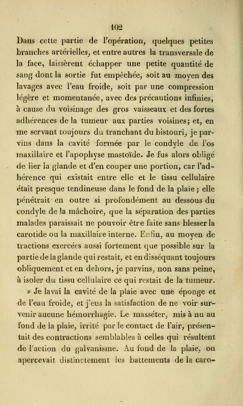 Dans cette partie de l'opération, quelques petites branches artérielles^ et entre autres la transversale de la face, laissèrent échapper une petite quantité de sang dont la sortie fut empêchée, soit au moyen des lavages avec l'eau froide, soit par une compression légère et momentanée, avec des précautions infinies, à cause du voisinage des gros vaisseaux et des fortes adhérences de la tumeur aux parties voisines $ et, en me servant toujours du tranchant du bistouri^ je par- vins dans la cavité fermée par le condyle de l'os maxillaire et l'apophyse mastoïde. Je fus alors obligé de lier la glande et d'en couper une portion, car l'ad- hérence qui existait entre elle et le tissu cellulaire était presque tendineuse dans le fond de la plaie ; elle pénétrait en outre si profondément au dessous du condyle de la mâchoire, que la séparation des parties malades paraissait ne pouvoir être faite sans blesser la carotide ou la maxillaire interne. Enfin, au moyen de tractions exercées aussi fortement que possible sur la partie de la glande qui restait, et en disséquant toujours obliquement et en dehors, je parvins, non sans peine, à isoler du tissu cellulaire ce qui restait de la tumeur. » Je lavai la cavité de la plaie avec une éponge et de l'eau froide, et j'eus la satisfaction de ne voir sur- venir aucune hémorrhagie. Le masséter, mis à nu au fond de la plaie, irrité par le contact de l'air, présen- tait des contractions semblables à celles qui résultent de Faction du galvanisme. Au fond de la plaie, on apercevait distinctement les battements de la caro-