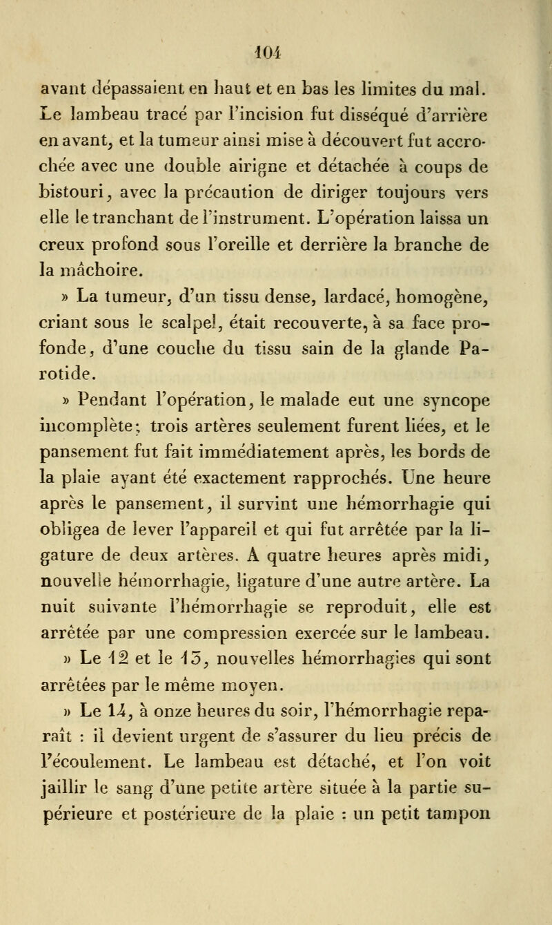 10-1 avant dépassaient en haut et en bas les limites du mal. Le lambeau tracé par l'incision fut disséqué d'arrière en avant, et la tumeur ainsi mise à découvert fut accro- chée avec une double airigne et détachée à coups de bistouri, avec la précaution de diriger toujours vers elle le tranchant de l'instrument. L'opération laissa un creux profond sous l'oreille et derrière la branche de la mâchoire. » La tumeur, d'un tissu dense, lardacé, homogène, criant sous le scalpel, était recouverte, à sa face pro- fonde, d'une couche du tissu sain de la glande Pa- rotide. » Pendant l'opération, le malade eut une syncope incomplète; trois artères seulement furent liées, et le pansement fut fait immédiatement après, les bords de la plaie ayant été exactement rapprochés. Une heure après le pansement, il survint une hémorrhagie qui obligea de lever l'appareil et qui fut arrêtée par la li- gature de deux artères. A quatre heures après midi, nouvelle hémorrhagie, ligature d'une autre artère. La nuit suivante l'hémorrhagie se reproduit, elie est arrêtée par une compression exercée sur le lambeau. )> Le 12 et le 15, nouvelles hémorrhagies qui sont arrêtées par le même moyen. )> Le 14, à onze heures du soir, l'hémorrhagie repa- raît : il devient urgent de s'assurer du lieu précis de Fécoulement. Le lambeau est détaché, et l'on voit jaillir le sang d'une petite artère située à la partie su- périeure et postérieure de la plaie : un petit tampon