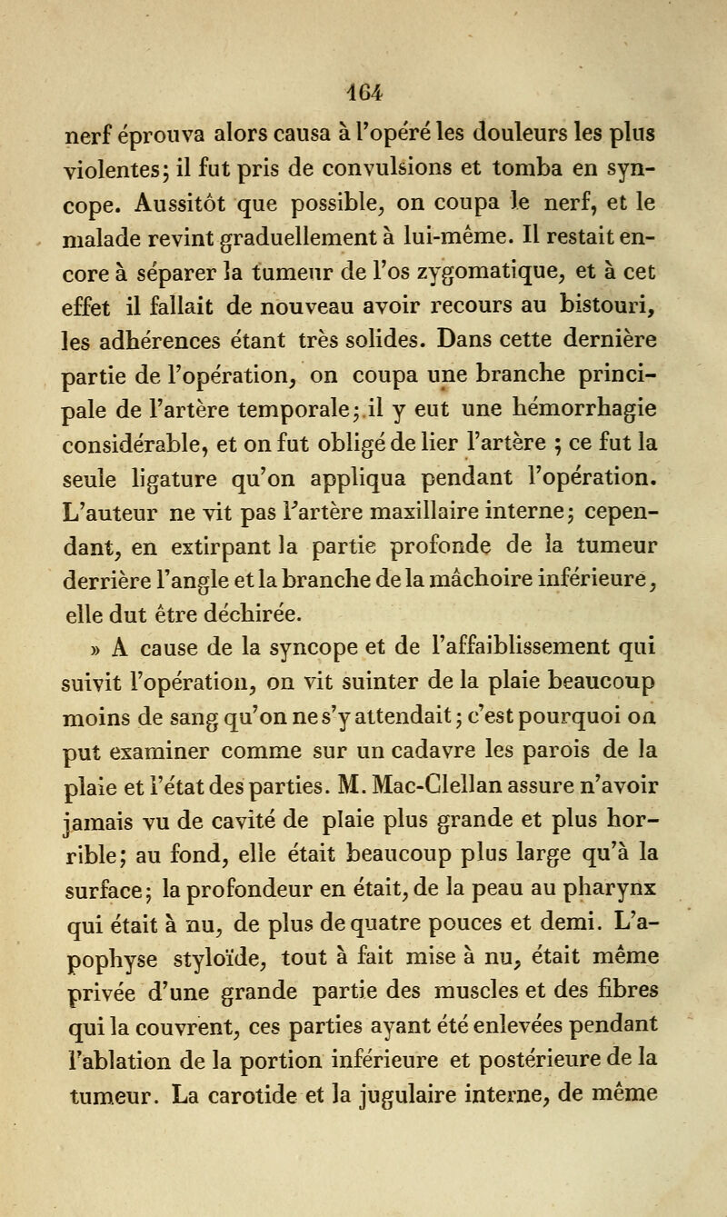 nerf éprouva alors causa à l'opéré les douleurs les plus violentes; il fut pris de convulsions et tomba en syn- cope. Aussitôt que possible, on coupa le nerf, et le malade revint graduellement à lui-même. Il restait en- core à séparer la tumeur de l'os zygomatique, et à cet effet il fallait de nouveau avoir recours au bistouri, les adhérences étant très solides. Dans cette dernière partie de l'opération, on coupa une branche princi- pale de l'artère temporale;.il y eut une hémorrhagie considérable, et on fut obligé de lier l'artère ; ce fut la seule ligature qu'on appliqua pendant l'opération. L'auteur ne vit pas Fartère maxillaire interne; cepen- dant, en extirpant la partie profonde de la tumeur derrière l'angle et la branche de la mâchoire inférieure, elle dut être déchirée. » A cause de la syncope et de l'affaiblissement qui suivit l'opération, on vit suinter de la plaie beaucoup moins de sang qu'on ne s'y attendait ; c'est pourquoi on put examiner comme sur un cadavre les parois de la plaie et l'état des parties. M. Mac-Clellan assure n'avoir jamais vu de cavité de plaie plus grande et plus hor- rible; au fond, elle était beaucoup plus large qu'à la surface; la profondeur en était, de la peau au pharynx qui était à nu, de plus de quatre pouces et demi. L'a- pophyse styloïde, tout à fait mise à nu, était même privée d'une grande partie des muscles et des fibres qui la couvrent, ces parties ayant été enlevées pendant Fablation de la portion inférieure et postérieure de la tumeur. La carotide et la jugulaire interne, de même