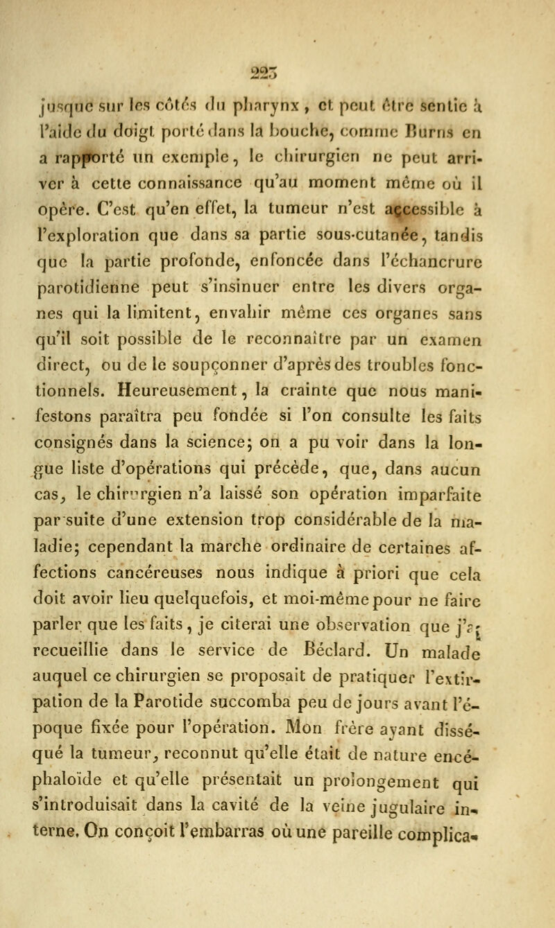 jusque sur les côtés du pliarynx , cî. pouf. 6trë sentie à l'aide du doigt porté dans la bouche, comme Jîurns en a rapporté un exemple, le chirurgien ne peut arri- ver à cette connaissance qu'au moment même où il opère. C'est qu'en effet, la tumeur n'est accessible à l'exploration que dans sa partie sous-cutanée, tandis que la partie profonde, enfoncée dans l'échancrurc parotidienne peut s'insinuer entre les divers orga- nes qui la limitent, envahir même ces organes sans qu'il soit possible de le reconnaître par un examen direct, ou de le soupçonner d'après des troubles fonc- tionnels. Heureusement, la crainte que nous mani- festons paraîtra peu fondée si l'on consulte les faits consignés dans la science; on a pu voir dans la lon- gue liste d'opérations qui précède, que, dans aucun cas, le chirurgien n'a laissé son opération imparfaite par suite d'une extension trop considérable de la ma- ladie; cependant la marche ordinaire de certaines af- fections cancéreuses nous indique à priori que cela doit avoir lieu quelquefois, et moi-même pour ne faire parler que les faits, je citerai une observation que jV' recueillie dans le service de Bécîard. Un malade auquel ce chirurgien se proposait de pratiquer l'extir- pation de la Parotide succomba peu de jours avant l'é- poque fixée pour l'opération. Mon frère ayant dissé- qué la tumeur, reconnut qu'elle était de nature encé- phaloïde et qu'elle présentait un prolongement qui s'introduisait dans la cavité de la veine jugulaire in- terne, On conçoit l'embarras, où une pareille complica*