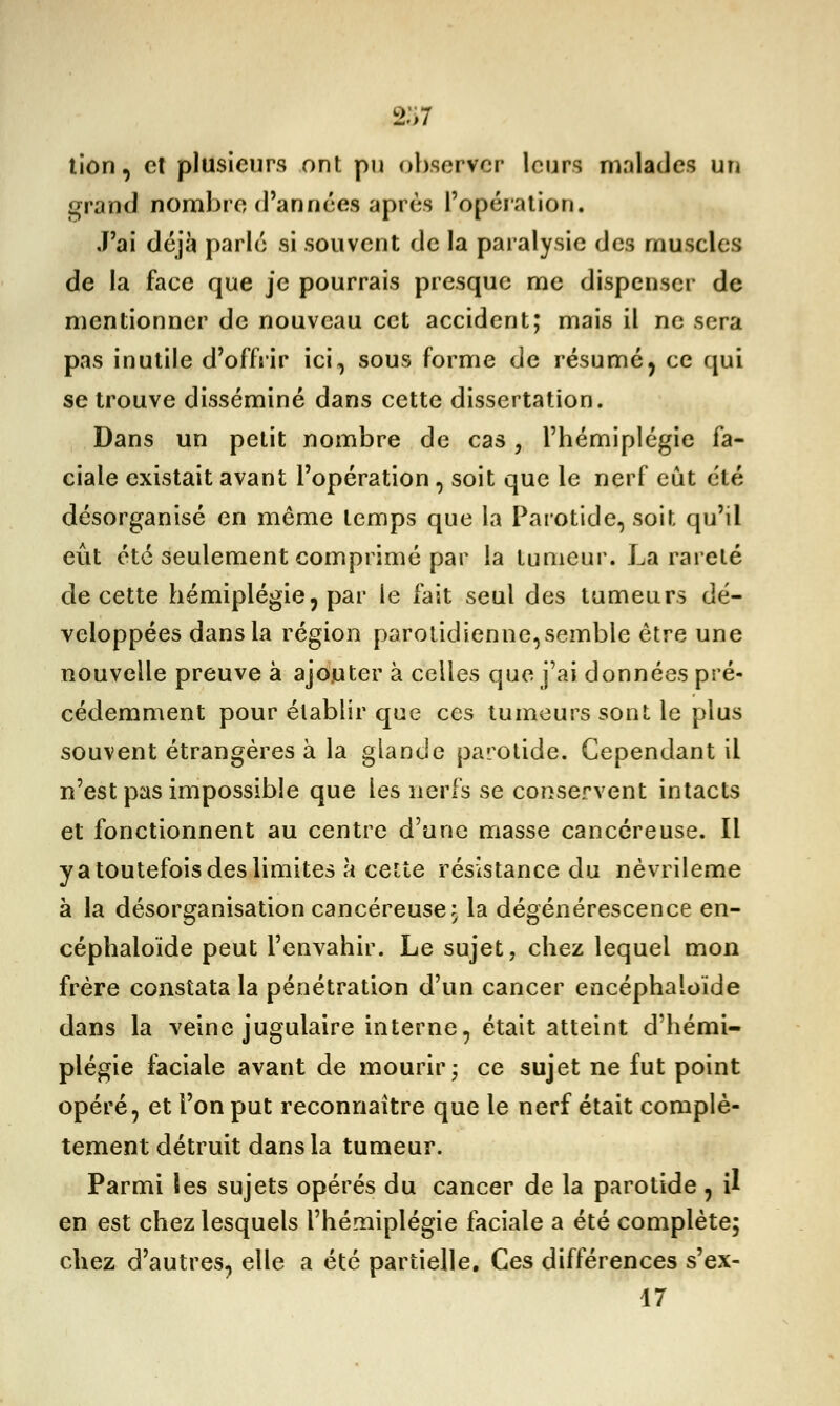 237 lion, et plusieurs ont pu observer leurs malades un grand nombre d'années après l'opération. J'ai déjà parlé si souvent de la paralysie des muscles de la face que je pourrais presque me dispenser de mentionner de nouveau cet accident; mais il ne sera pas inutile d'offrir ici, sous forme de résuméy ce qui se trouve disséminé dans cette dissertation. Dans un petit nombre de cas, l'hémiplégie fa- ciale existait avant l'opération , soit que le nerf eût été désorganisé en même temps que la Parotide, soit qu'il eût été seulement comprimé par la tumeur. La rareté de cette hémiplégie, par le fait seul des tumeurs dé- veloppées dans la région parotidienne,semble être une nouvelle preuve à ajouter à celles que j'ai données pré- cédemment pour établir que ces tumeurs sont le plus souvent étrangères à la glande parotide. Cependant il n'est pas impossible que les nerfs se conservent intacts et fonctionnent au centre d'une masse cancéreuse. Il ya toutefois des limites à cette résistance du nèvrileme à la désorganisation cancéreuse.; la dégénérescence en- céphaloïde peut l'envahir. Le sujet, chez lequel mon frère constata la pénétration d'un cancer encéphaioïde dans la veine jugulaire interne, était atteint d'hémi- plégie faciale avant de mourir; ce sujet ne fut point opéré, et l'on put reconnaître que le nerf était complè- tement détruit dans la tumeur. Parmi les sujets opérés du cancer de la parotide , il en est chez lesquels l'hémiplégie faciale a été complète; chez d'autres, elle a été partielle. Ces différences s'ex- 17