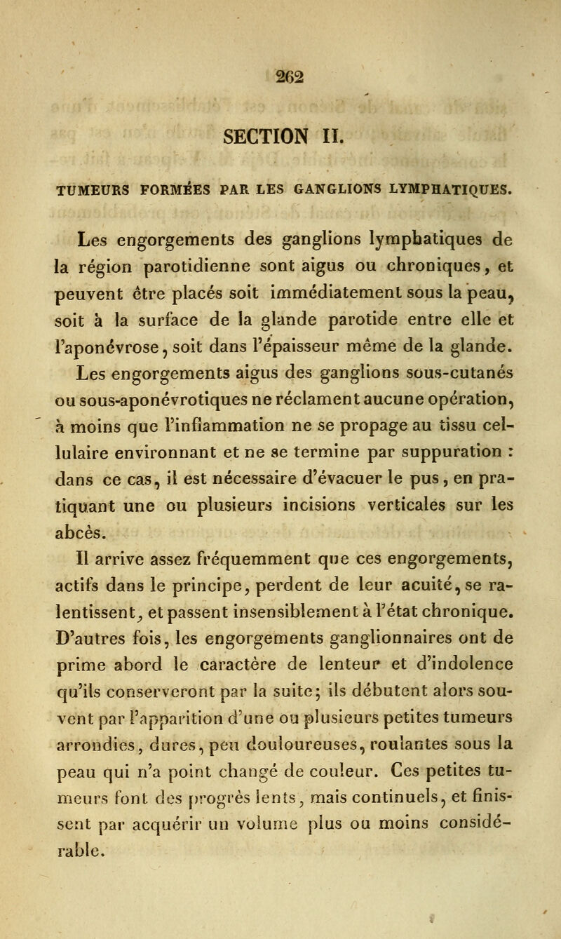 SECTION II. TUMEURS FORMEES PAR LES GANGLIONS LYMPHATIQUES. Les engorgements des ganglions lymphatiques de la région parotidienne sont aigus ou chroniques, et peuvent être placés soit immédiatement sous la peau? soit à la surface de la glande parotide entre elle et l'aponévrose, soit dans l'épaisseur même de la glande. Les engorgements aigus des ganglions sous-cutanés ou sous-aponévrotiques ne réclament aucune opération, à moins que l'inflammation ne se propage au tissu cel- lulaire environnant et ne se termine par suppuration : dans ce cas, il est nécessaire d'évacuer le pus, en pra- tiquant une ou plusieurs incisions verticales sur les abcès. Il arrive assez fréquemment que ces engorgements, actifs dans le principe, perdent de leur acuité, se ra- lentissent; et passent insensiblement à Fétat chronique. D'autres fois, les engorgements ganglionnaires ont de prime abord le caractère de lenteur* et d'indolence qu'ils conserveront par la suite; ils débutent alors sou- vent par l'apparition d'une ou plusieurs petites tumeurs arrondies, dures, peu douloureuses, roulantes sous la peau qui n'a point changé de couleur. Ces petites tu- meurs font des progrès lents, mais continuels, et finis- sent par acquérir un volume plus ou moins considé- rable.