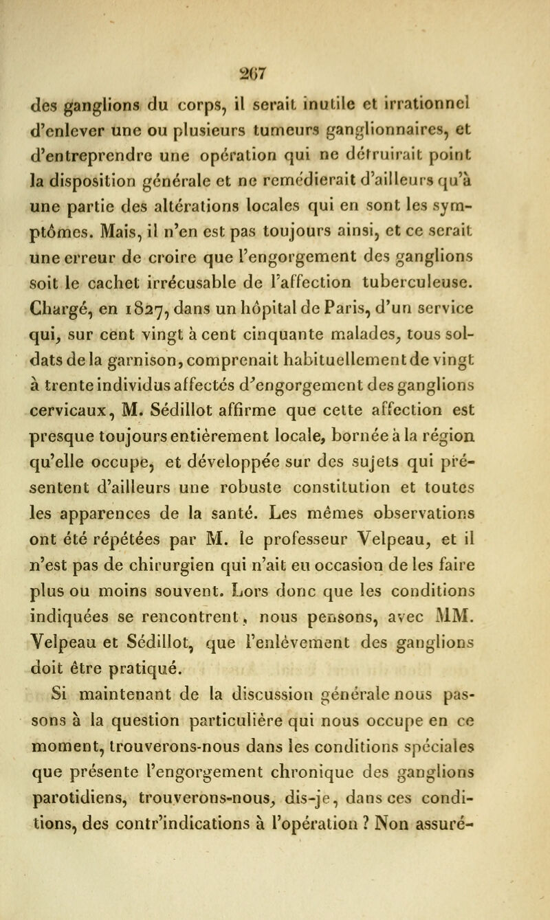 L>(J7 des ganglions du corps, il serait inutile et irrationnel d'enlever une ou plusieurs tumeurs ganglionnaires, et d'entreprendre une opération qui ne détruirait point la disposition générale et ne remédierait d'ailleurs qu'à une partie des altérations locales qui en sont les sym- ptômes. Mais, il n'en est pas toujours ainsi, et ce serait une erreur de croire que l'engorgement des ganglions soit le cachet irrécusable de l'affection tuberculeuse. Chargé, en 1827, dans un hôpital de Paris, d'un service qui, sur cent vingt à cent cinquante malades, tous sol- dats de la garnison, comprenait habituellement de vingt à trente individus affectés d'engorgement des ganglions cervicaux, M. Sédillot affirme que cette affection est presque toujours entièrement locale, bornée à la région qu'elle occupe, et développée sur des sujets qui pré- sentent d'ailleurs une robuste constitution et toutes les apparences de la santé. Les mêmes observations ont été répétées par M. le professeur Velpeau, et il n'est pas de chirurgien qui n'ait eu occasion de les faire plus ou moins souvent. Lors donc que les conditions indiquées se rencontrent, nous pensons, avec MM. Velpeau et Sédillot, que l'enlèvement des ganglions doit être pratiqué. Si maintenant de la discussion générale nous pas- sons à la question particulière qui nous occupe en ce moment, trouverons-nous dans les conditions spéciales que présente l'engorgement chronique des ganglions parotidiens, trouverons-nous, dis-je, dans ces condi- tions, des contr'indications à l'opération ? Non assuré-