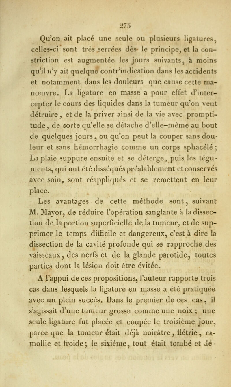 Qu'on ait placé une seule ou plusieurs ligatures, celles-ci son!, très soirées dès- le principe, et la con- struction est augmentée les jours suivants, à moins qu'il n'y ait quelque contr'indication dans les accidents et notamment dans les douleurs que cause cette ma- nœuvre. La ligature en masse a pour effet d'inter- cepter ie cours des liquides dans la tumeur qu'on veut détruire, et de la priver ainsi de la vie avec prompti- tude, de sorte qu'elle se détache d'elle-même au bout de quelques jours, ou qu'on peut la couper sans dou- leur et sans hémorrhagie comme un corps sphacélé ; La plaie suppure ensuite et se déterge, puis les tégu- ments, qui ont été disséqués préalablement et conservés avec soin, sont réappliqués et se remettent en leur place. Les avantages de cette méthode sont, suivant M. May or, de réduire l'opération sanglante à la dissec- tion de la portion superficielle de la tumeur, et de sup- primer le temps difficile et dangereux, c'est à dire la dissection de la cavité profonde qui se rapproche des vaisseaux, des nerfs et de la glande parotide, toutes parties dont la lésion doit être évitée. A l'appui de ces propositions, l'auteur rapporte trois cas dans lesquels la ligature en masse a été pratiquée avec un plein succès. Dans le premier de ces cas, il s'agissait d'une tumeur grosse comme une noix ; une seule ligature fut placée et coupée le troisième jour, parce que la tumeur était déjà noirâtre, flétrie, ra- mollie et froide; le sixième, tout était tombé et dé