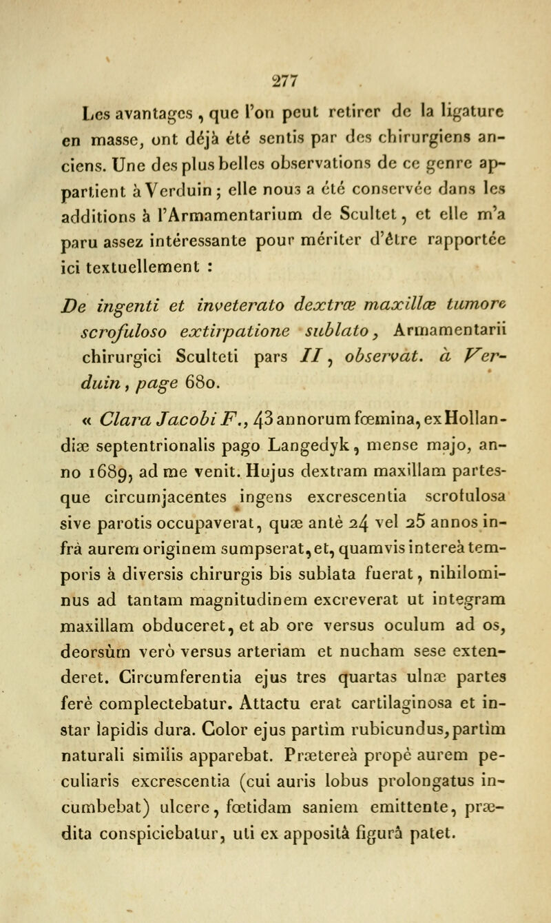 Les avantages , que l'on peut retirer de la ligature en masse, ont déjà été sentis par dos chirurgiens an- ciens. Une des plus belles observations de ce genre ap- partient àVerduin; elle nous a été conservée dans les additions à l'Armamentarium de Scultet, et elle m'a paru assez intéressante pour mériter d'être rapportée ici textuellement : De ingenti et inveterato dextrœ maxïllœ tumore scrofuloso extirpatione sublato, Arinamentarii chirurgici Sculteti pars // ? observât, à Ver- duin, page 680. « ClaraJacobiF., 43annorumfœmina,exHollan- dia3 septentrionalis pago Langedyk, mense majo, an- no 168g, ad me venit. Hujus dextram maxillam partes- que circurnjacentes ingens excrescentia scrotulosa sive parotis occupaverat, quae antè 2^ vel 25 annos in- frà aurem originem sumpserat9et, quamvisintereatem- poris à diversis chirurgis bis sublata fuerat ? nihilomi- nus ad tantam magnitudinem excreverat ut integram maxillam obduceret, et ab ore versus oculum ad os, deorsùm verô versus arteriam et nucham sese exten- deret. Circumferentia ejus très quartas ulnœ partes ferè complectebatur. Attactu erat cartilaginosa et in- star lapidis dura. Golor ejus partim rubicundus, partira naturali similis apparebat. Prœtereà propè aurem pe- culiaris excrescentia (cui auris lobus prolongatus in- cumbebat) ulcère, fœtidam saniern emittente, prœ- dita conspiciebalur, uti ex apposità figura patet.