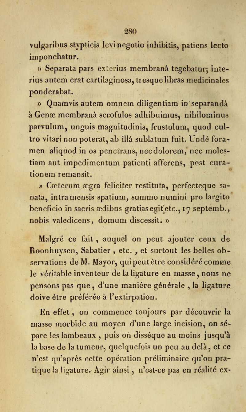 vulgaribus stypticis levinegotio inhibitis, patiens lecto imponebatur. » Separata pars éxterius membranâ tegebatur; inte- rius autem erat cartilaginosa, tresque libras médicinales ponderabat. » Quamvis autem omnem diîigentiam in separandâ àGense membranâ scr.ofulos adhibuimus, nihilominus parvulum, unguis magnitudinis, frustulum, quod cul- tro vitari non poterat, ab illâ sublatum fuit. Undè fora- men aliquod in os penetrans, necdolorem, nec moles- tiam aut impedimentum patienti afferens, post cura- tionem remansit. » Cseterum œgra féliciter restituta, perfecteque sa- nata, intramensis spatium, summo numini pro largito beneficio in sacris aedibus gratiasegitetc., 17 septemb., nobis valedicens, domum discessit. » Malgré ce fait , auquel on peut ajouter ceux de Roonhuysen, Sabatier , etc. , et surtout les belles ob- servations de M. Mayor, qui peut être considéré comme le véritable inventeur de la ligature en masse, nous ne pensons pas que , d'une manière générale , la ligature doive être préférée à l'extirpation. En effet, on commence toujours par découvrir la masse morbide au moyen d'une large incision, on sé- pare les lambeaux , puis on dissèque au moins jusqu'à la base de la tumeur, quelquefois un peu au delà, et ce n'est qu'après cette opération préliminaire qu'on pra- tique la ligature. Agir ainsi, n'est-ce pas en réalité ex-