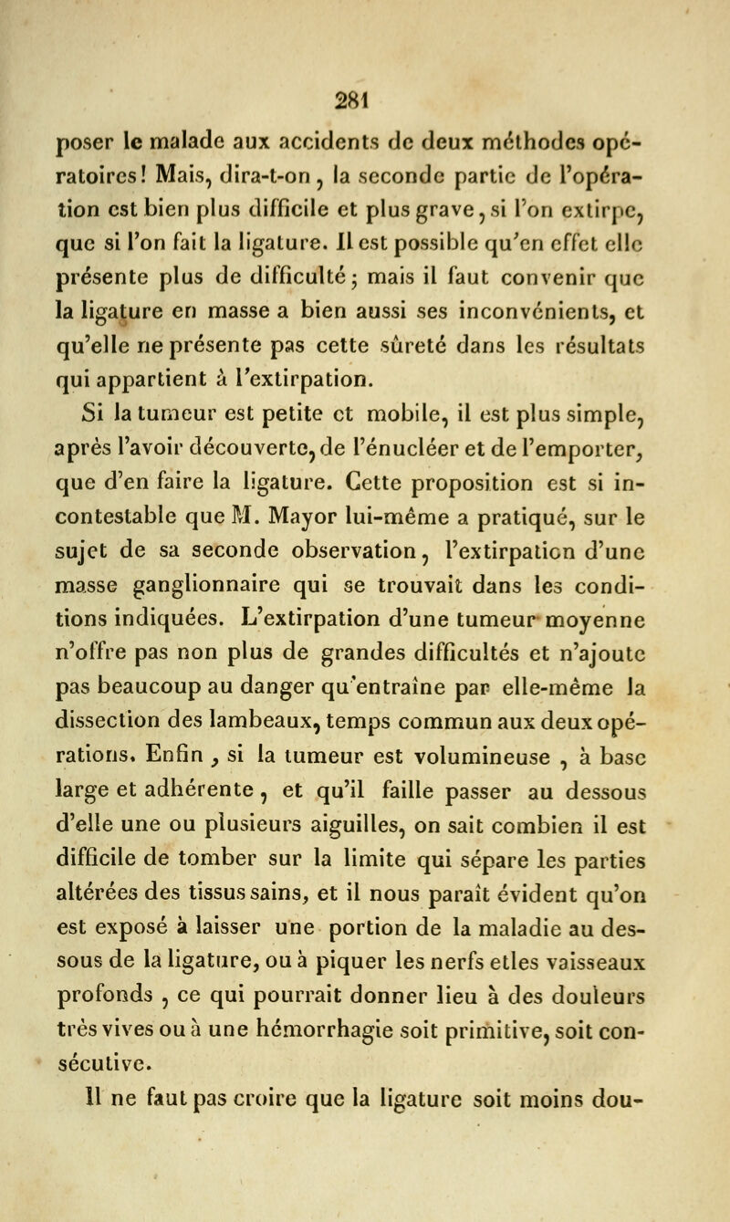 poser le malade aux accidents de deux méthodes opé- ratoires! Mais, dira-t-on, la seconde partie de l'opéra- tion est bien plus difficile et plus grave, si l'on extirpe, que si l'on fait la ligature. Il est possible qu'en effet elle présente plus de difficulté- mais il faut convenir que la ligature en masse a bien aussi ses inconvénients, et qu'elle ne présente pas cette sûreté dans les résultats qui appartient à l'extirpation. Si la tumeur est petite et mobile, il est plus simple, après l'avoir découverte, de l'énucléer et de l'emporter, que d'en faire la ligature. Cette proposition est si in- contestable que M. Mayor lui-même a pratiqué, sur le sujet de sa seconde observation, l'extirpation d'une masse ganglionnaire qui se trouvait dans les condi- tions indiquées. L'extirpation d'une tumeur moyenne n'offre pas non plus de grandes difficultés et n'ajoute pas beaucoup au danger qu'entraîne par elle-même la dissection des lambeaux, temps commun aux deux opé- rations* Enfin y si la tumeur est volumineuse , à base large et adhérente, et qu'il faille passer au dessous d'elle une ou plusieurs aiguilles, on sait combien il est difficile de tomber sur la limite qui sépare les parties altérées des tissus sains, et il nous paraît évident qu'on est exposé à laisser une portion de la maladie au des- sous de la ligature, ou à piquer les nerfs etles vaisseaux profonds , ce qui pourrait donner lieu à des douleurs très vives ou à une hémorrhagie soit primitive, soit con- sécutive. 11 ne faut pas croire que la ligature soit moins dou-