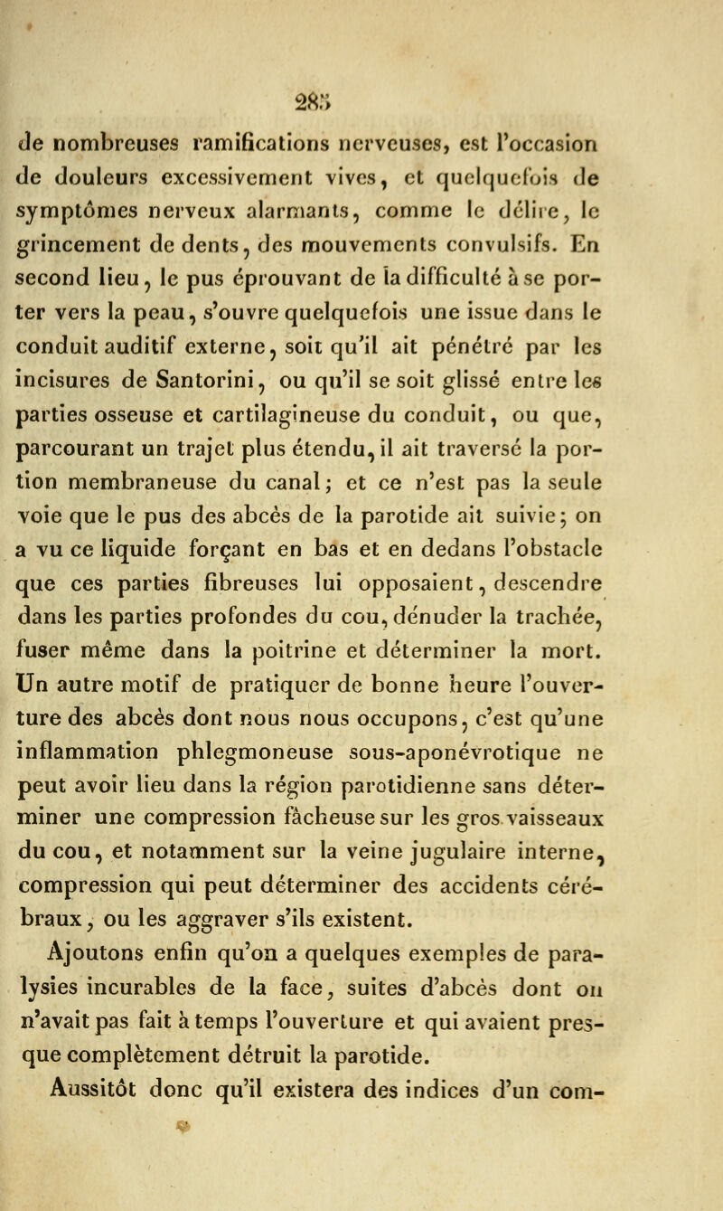 de nombreuses ramifications nerveuses, est l'occasion de douleurs excessivement vives, et quelquefois de symptômes nerveux alarmants, comme le délire, le grincement de dents, des mouvements convulsifs. Eu second lieu, le pus éprouvant de la difficulté à se por- ter vers la peau, s'ouvre quelquefois une issue dans le conduit auditif externe, soit qu'il ait pénétré par les incisures de Santorini, ou qu'il se soit glissé entre les parties osseuse et cartilagineuse du conduit, ou que, parcourant un trajet plus étendu, il ait traversé la por- tion membraneuse du canal; et ce n'est pas la seule voie que le pus des abcès de la parotide ait suivie; on a vu ce liquide forçant en bas et en dedans l'obstacle que ces parties fibreuses lui opposaient, descendre dans les parties profondes du cou, dénuder la trachée, fuser même dans la poitrine et déterminer la mort. Un autre motif de pratiquer de bonne heure l'ouver- ture des abcès dont nous nous occupons, c'est qu'une inflammation phlegmoneuse sous-aponévrotique ne peut avoir lieu dans la région parotidienne sans déter- miner une compression fâcheuse sur les gros vaisseaux du cou, et notamment sur la veine jugulaire interne, compression qui peut déterminer des accidents céré- braux, ou les aggraver s'ils existent. Ajoutons enfin qu'on a quelques exemples de para- lysies incurables de la face, suites d'abcès dont on n'avait pas fait à temps l'ouverture et qui avaient pres- que complètement détruit la parotide. Aussitôt donc qu'il existera des indices d'un com-