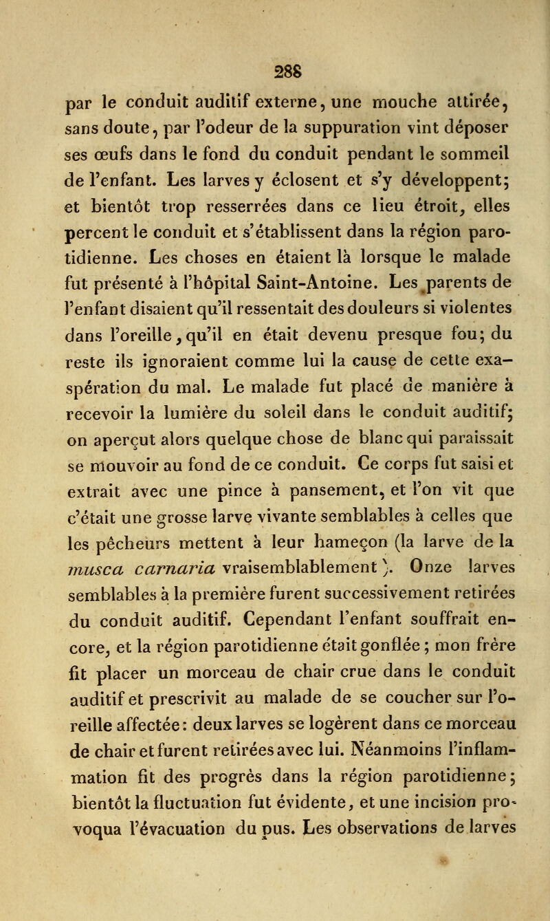 par le conduit auditif externe, une mouche attirée, sans doute, par l'odeur de la suppuration vint déposer ses œufs dans le fond du conduit pendant le sommeil de l'enfant. Les larves y éclosent et s'y développent; et bientôt trop resserrées dans ce lieu étroit, elles percent le conduit et s'établissent dans la région paro- tidienne. Les choses en étaient là lorsque le malade fut présenté à l'hôpital Saint-Antoine. Les parents de l'enfant disaient qu'il ressentait des douleurs si violentes dans l'oreille, qu'il en était devenu presque fou; du reste ils ignoraient comme lui la cause de cette exa- spération du mal. Le malade fut placé de manière à recevoir la lumière du soleil dans le conduit auditif; on aperçut alors quelque chose de blanc qui paraissait se mouvoir au fond de ce conduit. Ce corps fut saisi et extrait avec une pince à pansement, et l'on vit que c'était une grosse larve vivante semblables à celles que les pêcheurs mettent à leur hameçon (la larve de la musca carnaria vraisemblablement ). Onze larves semblables à la première furent successivement retirées du conduit auditif. Cependant l'enfant souffrait en- core, et la région parotidienne était gonflée ; mon frère fit placer un morceau de chair crue dans le conduit auditif et prescrivit au malade de se coucher sur l'o- reille affectée: deux larves se logèrent dans ce morceau de chair et furent retirées avec lui. Néanmoins l'inflam- mation fit des progrès dans la région parotidienne; bientôt la fluctuation fut évidente, et une incision pro- voqua l'évacuation du pus. Les observations de larves