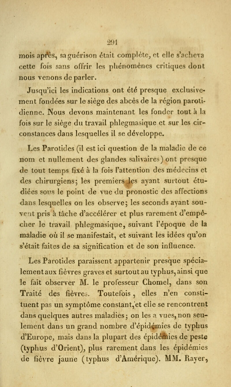 mois api*ès, saguérison était complète, et elle s'acheva cette Ibis sans offrir les phénomènes critiques dont nous venons de parler. Jusqu'ici les indications ont été presque exclusive- ment fondées sur le siège des abcès de la région paroti- dienne. Nous devons maintenant les fonder tout à la fois sur le siège du travail phlegmasique et sur les cir- constances dans lesquelles il se développe. Les Parotides (il est ici question de la maladie de ce nom et nullement des glandes salivaires) ont presque de tout temps fixé à la fois l'attention des médecins et des chirurgiens; les premiersJes ayant surtout étu- diées sous le point de vue du pronostic des affections dans lesquelles on les observe; les seconds ayant sou- vent pris à tâche d'accélérer et plus rarement d'empê- cher le travail phlegmasique, suivant l'époque de la maladie où il se manifestait, et suivant les idées qu'on s'était faites de sa signification et de son influence. Les Parotides paraissent appartenir presque spécia- lement aux fièvres graves et surtout au typhus, ainsi que le fait observer M. le professeur Chomel, dans son Traité des fièvres Toutefois, elles n'en consti- tuent pas un symptôme constant,et elie se rencontrent dans quelques autres maladies; on les a vues,non seu- lement dans un grand nombre d'épidémies de typhus d'Europe, mais dans la plupart des épidémies de peste (typhus d'Orient), plus rarement dans les épidémies de fièvre jaune (typhus d'Amérique). MM. Rayer,