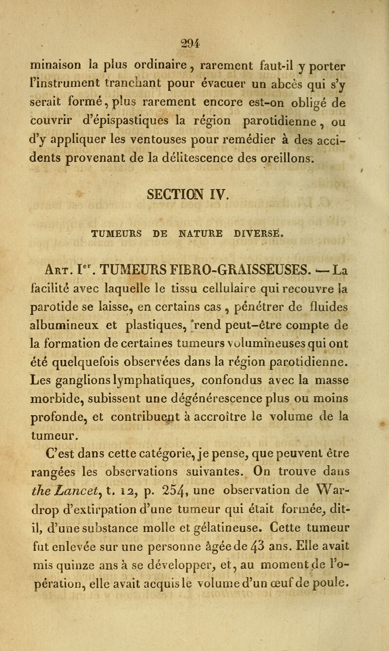 minaison la plus ordinaire, rarement faut-il y porter l'instrument tranchant pour évacuer un abcès qui s'y serait formé, plus rarement encore est-on obligé de couvrir d'épispastiques la région parotidienne, ou d'y appliquer les ventouses pour remédier à des acci- dents provenant de la délitescence des oreillons. SECTION IV. TUMEURS DE NATURE DIVERSE. Art. Ier. TUMEURS FIBRO-GRAISSEUSES. —La facilité avec laquelle le tissu cellulaire qui recouvre la parotide se laisse, en certains cas , pénétrer de fluides albumineux et plastiques, *rend peut-être compte de la formation de certaines tumeurs volumineuses qui ont été quelquefois observées dans la région parotidienne. Les ganglions lymphatiques, confondus avec la masse morbide, subissent une dégénérescence plus ou moins profonde, et contribuent à accroître le volume de la tumeur. C'est dans cette catégorie, je pense, que peuvent être rangées les observations suivantes. On trouve dans theLancent. 12, p. 254, une observation de War- drop d'extirpation d'une tumeur qui était formée, dit- il, d'une substance molle et gélatineuse. Cette tumeur fut enlevée sur une personne âgée de 43 ans. Elle avait mis quinze ans à se développer, et, au moment de l'o- pération, elle avait acquis le volume d'un œuf de poule.