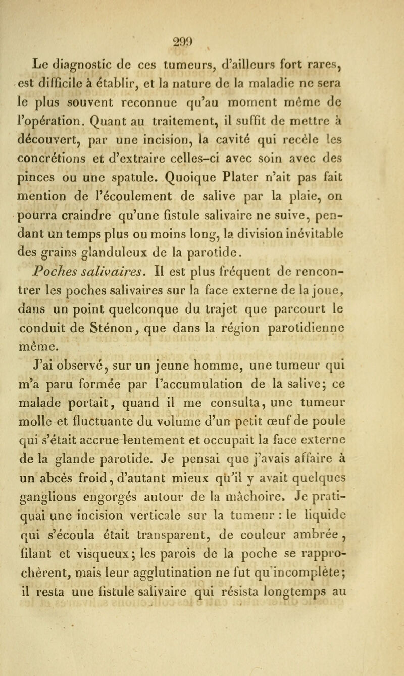 Le diagnostic de ces tumeurs, d'ailleurs fort rares, est difficile à établir, et la nature de la maladie no sera le plus souvent reconnue qu'au moment même de l'opération. Quant au traitement, il suffit de mettre à découvert, par une incision, la cavité qui recèle les concrétions et d'extraire celles-ci avec soin avec des pinces ou une spatule. Quoique Plater n'ait pas fait mention de l'écoulement de salive par la plaie, on pourra craindre qu'une fistule salivaire ne suive, pen- dant un temps plus ou moins long, la division inévitable des grains glanduleux de la parotide. Poches salivaires. Il est plus fréquent de rencon- trer les poches salivaires sur la face externe de la joue, dans un point quelconque du trajet que parcourt le conduit de Sténon, que dans la région parotidienne même. J'ai observé, sur un jeune homme, une tumeur qui m'a paru formée par l'accumulation de la salive; ce malade portait, quand il me consulta, une tumeur molle et fluctuante du volume d'un petit œuf de poule qui s'était accrue lentement et occupait la face externe de la glande parotide. Je pensai que j'avais affaire à un abcès froid, d'autant mieux qu'il y avait quelques ganglions engorgés autour de la mâchoire» Je prati- quai une incision verticale sur la tumeur : le liquide qui s'écoula était transparent, de couleur ambrée , filant et visqueux; les parois de la poche se rappro- chèrent, mais leur agglutination ne fut qu'incomplète; il resta une fistule salivaire qui résista longtemps au