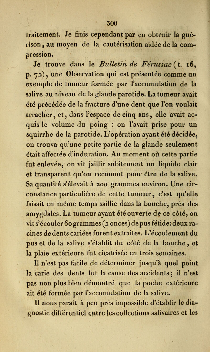 traitement. Je finis cependant par en obtenir la gué- rison, au moyen de la cautérisation aidée de la com- pression. Je trouve dans le Bulletin de Férussac(t. 16, p. 72), une Observation qui est présentée comme un exemple de tumeur formée par l'accumulation de la salive au niveau de la glande parotide. La tumeur avait été précédée de la fracture d'une dent que l'on voulait arracher, et, dans l'espace de cinq ans, elle avait ac- quis le volume du poing : on l'avait prise pour un squirrhe de la parotide. L'opération ayant été décidée, on trouva qu'une petite partie de la glande seulement était affectée d'induration. Au moment où cette partie fut enlevée, on vit jaillir subitement un liquide clair et transparent qu'on reconnut pour être de la salive. Sa quantité s'élevait à 200 grammes, environ. Une cir- constance particulière de cette tumeur, c'est qu'elle faisait en même temps saillie dans la bouche, près des amygdales. La tumeur ayant été ouverte de ce côté, on vit s'écouler 60 grammes (2 onces) de pus fétide: deux ra- cines de dents cariées furent extraites. L'écoulement du pus et de la salive s'établit du côté de la bouche, et la plaie extérieure fut cicatrisée en trois semaines. Il n'est pas facile de déterminer jusqu'à quel point la carie des dents fut la cause des accidents ; il n'est pas non plus bien démontré que la poche extérieure ait été formée par l'accumulation de la salive. Il nous paraît à peu près impossible d'établir le dia- gnostic différentiel entre les collections salivaires et les