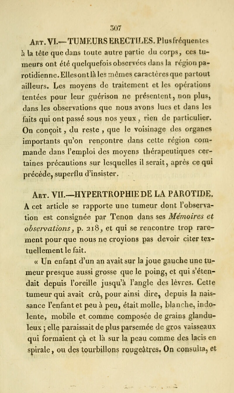 Art. VI.—TUMEURS ERECTILES.Plusfrequer.u s à la tête que dans toute autre partie du corps, ces tu- meurs ont été quelquefois observées dans la région pa- rotidiennc.EllcsontlàlesTiémes caractères que partout ailleurs. Les moyens de traitement et les opérations tentées pour leur guérison ne présentent, non plus, dans les observations que nous avons lues et dans les faits qui ont passé sous nos yeux , rien de particulier. On conçoit, du reste , que le voisinage des organes importants qu'on rencontre dans cette région com- mande dans l'emploi des moyens thérapeutiques cer- taines précautions sur lesquelles il serait, après ce qui précède, superflu d'insister. Art. VIL—HYPERTROPHIE DE LA PAROTIDE. A cet article se rapporte une tumeur dont l'observa- tion est consignée par Tenon dans ses Mémoires et observations, p. 218, et qui se rencontre trop rare- ment pour que nous ne croyions pas devoir citer tex- tuellement le fait. « Un enfant d'un an avait sur la joue gauche une tu- meur presque aussi grosse que le poing, et qui s'éten- dait depuis l'oreille jusqu'à l'angle des lèvres. Cette tumeur qui avait crû, pour ainsi dire, depuis la nais- sance l'enfant et peu à peu, était molle, blanche, indo- lente, mobile et comme composée de grains glandu- leux 5 elle paraissait de plus parsemée de gros vaisseaux qui formaient çà et là sur la peau comme des lacis en spirale, ou des tourbillons rougeâtres. On consulta, et