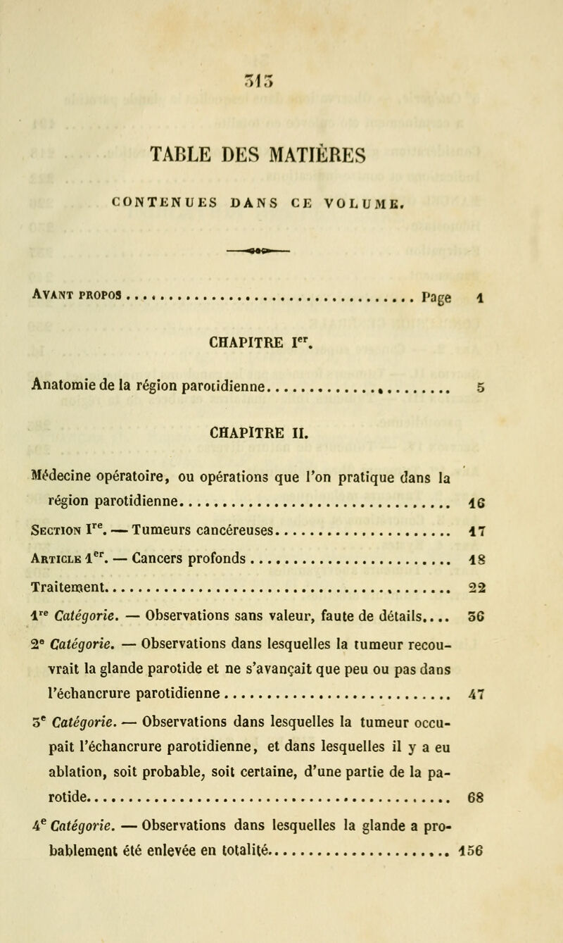 ta r> TABLE DES MATIÈRES CONTENUES DANS CE VOLUME. ■<«g—— Avant propos page 1 CHAPITRE Ier. Anatoraie de la région parotidienne , 5 CHAPITRE II. Médecine opératoire, ou opérations que Ton pratique dans la région parotidienne 46 Section ITe. — Tumeurs cancéreuses 17 Article 1er. — Cancers profonds 18 Traitement 22 lre Catégorie. — Observations sans valeur, faute de détails.... 56 2e Catégorie. — Observations dans lesquelles la tumeur recou- vrait la glande parotide et ne s'avançait que peu ou pas dans Téchancrure parotidienne 47 3e Catégorie. — Observations dans lesquelles la tumeur occu- pait l'échancrure parotidienne, et dans lesquelles il y a eu ablation, soit probable, soit certaine, d'une partie de la pa- rotide 68 4e Catégorie. — Observations dans lesquelles la glande a pro- bablement été enlevée en totalité 156