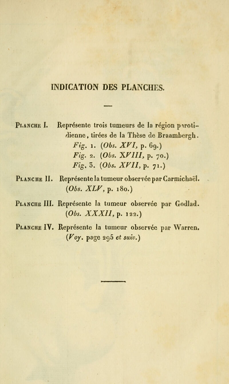 INDICATION DES PLANCHES. Planche I. Représente trois tumeurs de la région piroti- dienne, tirées de la Thèse de Braambergh. Fig. 1. (Obs. XVIf p. 69.) Fig. 2. (Obs. XVIII, p. 70.) Fig. 3. (Obs. XV11, p. 71.) Planche II. Représente la tumeur observée par Carmichaël. {Obs. XLV,?. 180.) Planche III. Représente la tumeur observée par Godlad. (Obs. XXXII,?. 122.) Planche IV. Représente la tumeur observée par Warren. (Voy. page 295 et suiv.)