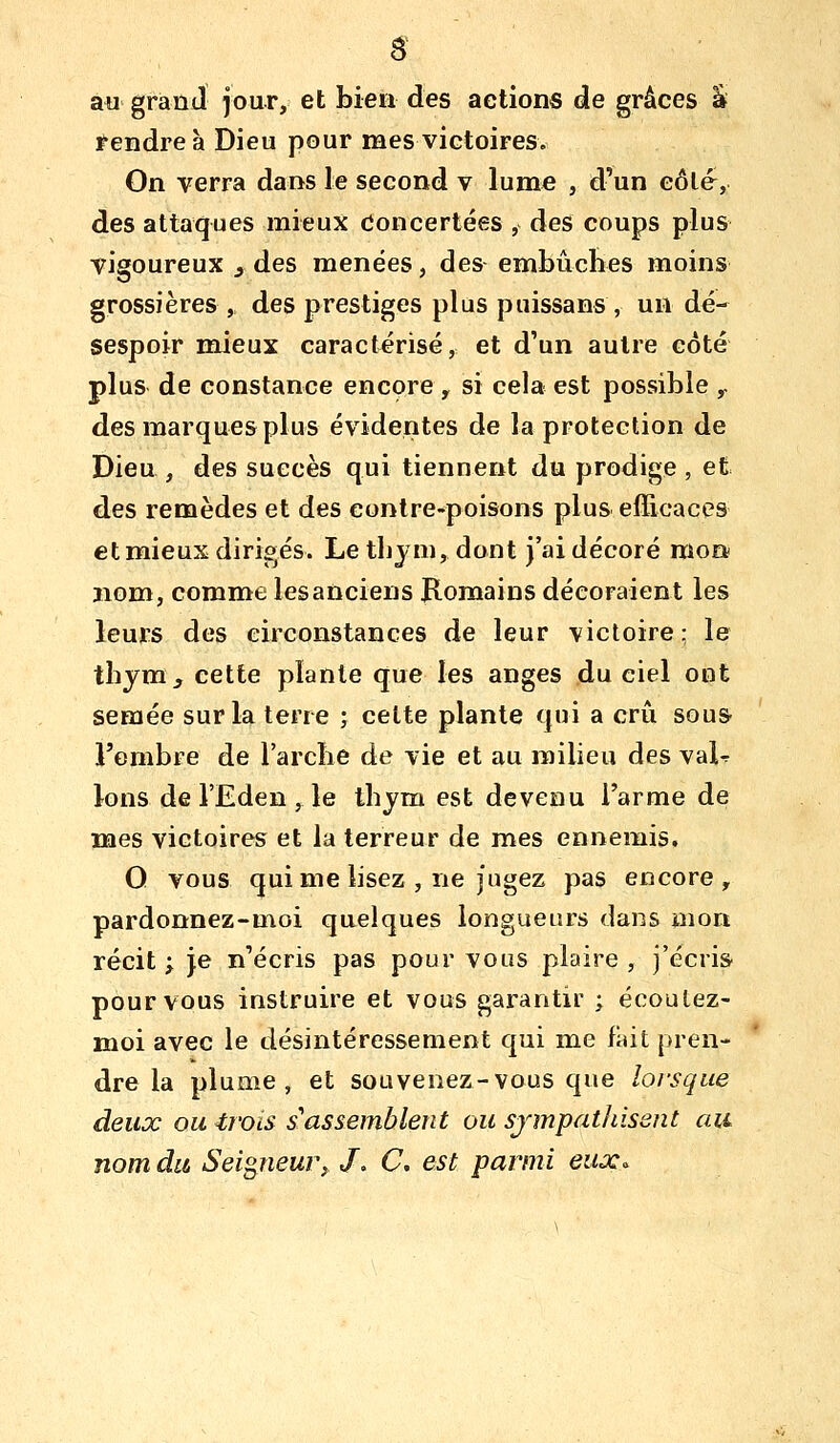 au grand jour, et bien des actions de grâces â Fendre à Dieu pour mes victoires. On verra dans le second v lume , d'un eôlé, des attaques mieux Concertées , des coups plus vigoureux , des menées, des embûches moins grossières , des prestiges plus puissans, un dé- sespoir mieux caractérisé, et d'un autre côté plus de constance encore , si cela est possible y des marques plus évidentes de la protection de Dieu , des succès qui tiennent du prodige , et des remèdes et des contre-poisons plus efficaces et mieux dirigés. Le tbjm, dont j'ai décoré moa nom, comme les anciens Romains décoraient les leurs des circonstances de leur victoire ; le tbjra^ cette plante que les anges du ciel ont semée sur la terre ; celte plante qui a crû sous l'ombre de l'arcbe de vie et au milieu des vaU Ions de l'Eden , le ibym est devenu l'arme de mes victoires et la terreur de mes ennemis. O vous qui me lisez , ne jugez pas encore, pardonnez-moi quelques longueurs dans mon récit ; je n'écris pas pour vous plaire , j'écris pour vous instruire et vous garantir ; écoulez- moi avec le désintéressement qui me fait pren- dre la plume, et souvenez-vous que lorsque deux ou trois s'assemblent ou sjmpathisent au nom du Seigneur^ J, C. est parmi eux^