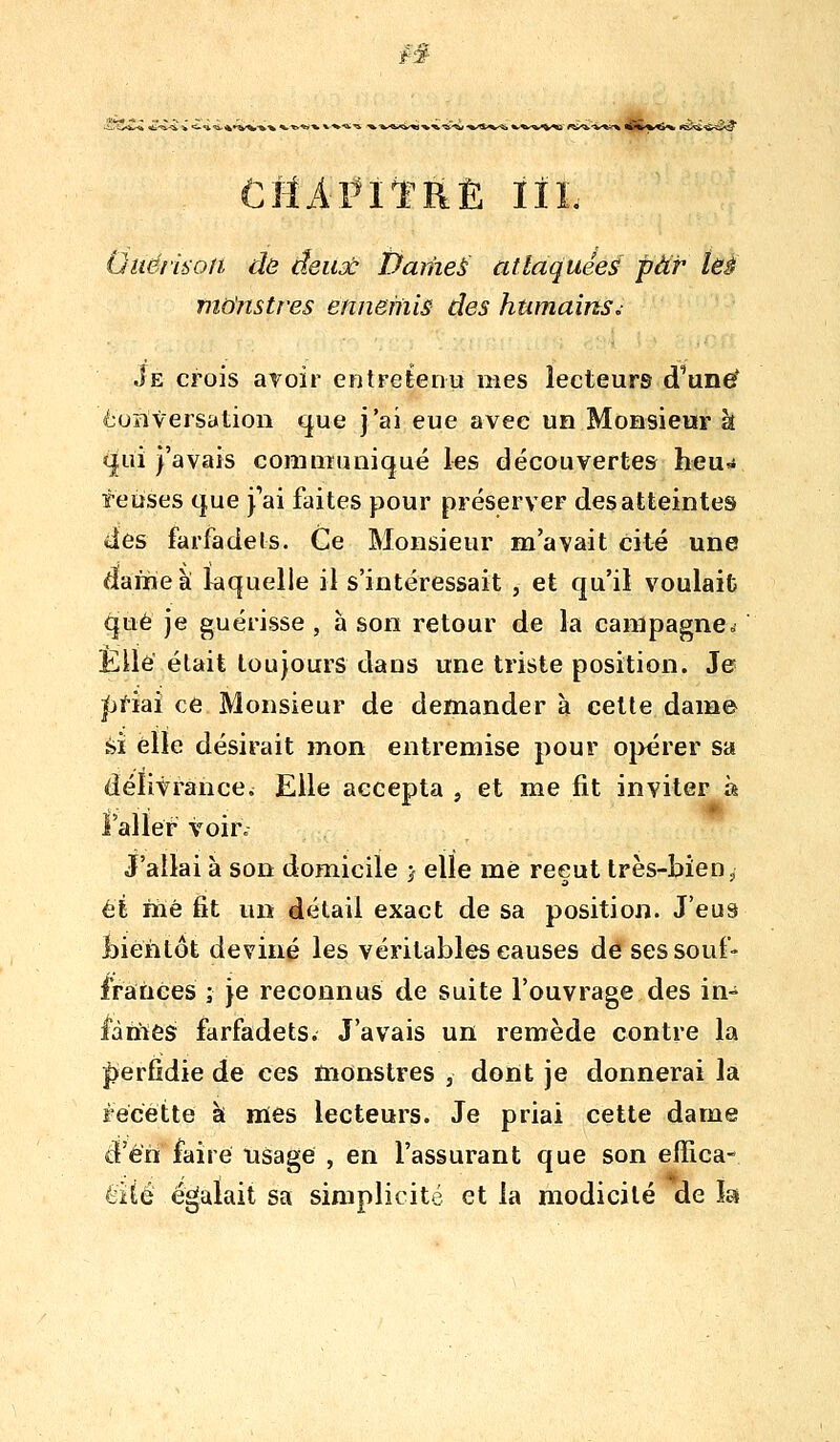 i§ U«j.^*»^/^-%'W* %-^^«^V^' «i^-v*^ wS'*'^^ «e^^îii*:? CfîAl^iïRÈ IIL Oiië/ù'on dô deux Daniel attaquées par tëà mdnsti'es ennemis des humains^ Je crois avoir entretenu mes lecteurs d'und^ èoîiversation que j'ai eue avec un Monsieur à (|ui l'avais communiqué les découvertes heu^ relises que j'ai faites pour préserver des atteintes des farfadets. Ce Monsieur m'avait cité une dame à laquelle il s'intéressait , et qu'il voulait que je guérisse , à son retour de la campagne. Elle était toujours dans une triste position. Je |ji-iai ce Monsieur de demander à celte dam© èi elle désirait mon entremise pour opérer sa délivrance^ Elle accepta , et me fit inviter à i'aller voir. J'allai à son domicile j elle mè reçut très-bien, et mé fit un détail exact de sa position. J'eus bientôt deviné les véritables causes de ses souf- frances j je reconnus de suite l'ouvrage des in- fâmes farfadets. J'avais un remède contre la |)erfidie de ces monstres , dont je donnerai la Fecette k mes lecteurs. Je priai cette dame d'en faire tisage , en l'assurant que son effica- éité égalait sa simplicité et la modicité de îa