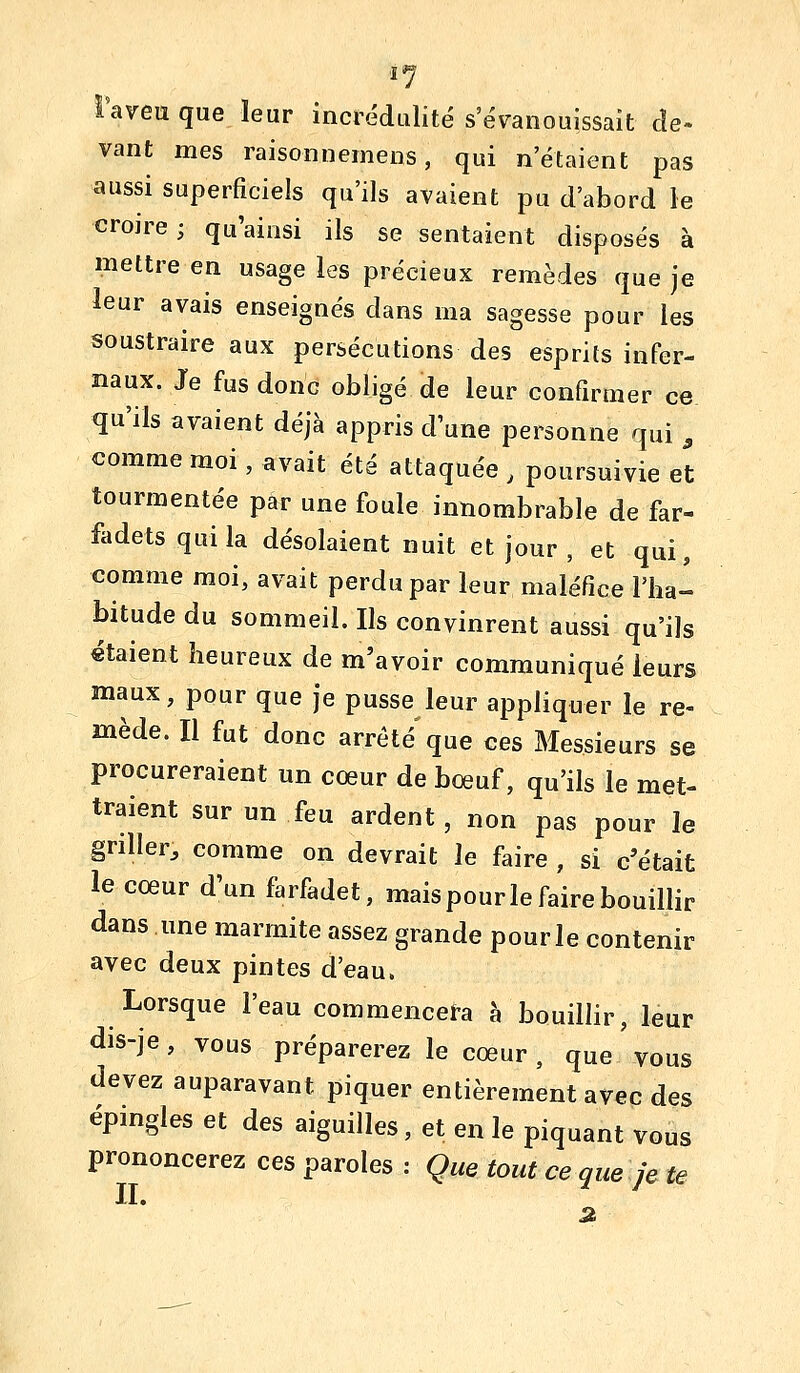 l'aveu que leur incrédulité s'évanouissait de- vant mes raisonnemeos, qui n'étaient pas aussi superficiels qu'ils avaient pu d'abord le crojre; qu'ainsi ils se sentaient disposés à mettre en usage les précieux remèdes que je leur avais enseignés dans ma sagesse pour les soustraire aux persécutions des esprits infer- naux. Je fus donc obligé de leur confirmer ce qu'ils avaient déjà appris d'une personne qui , comme moi, avait été attaquée , poursuivie et tourmentée par une foule innombrable de far- fîidets qui la désolaient nuit et jour , et qui, comme moi, avait perdu par leur maléfice l'ha- bitude du sommeil. Ils convinrent aussi qu'ils «talent heureux de m'avoir communiqué leurs maux, pour que je pusse leur appliquer le re- mède. Il fut donc arrêté que ces Messieurs se procureraient un cœur de bœuf, qu'ils le met- traient sur un feu ardent, non pas pour le griller, comme on devrait le faire , si c'était le cœur d'un farfadet, mais pour le faire bouillir dans une marmite assez grande pourle contenir avec deux pintes d'eau. Lorsque l'eau commencera à bouillir, leur ais-je, vous préparerez le cœur, que vous devez auparavant piquer entièrement avec des épingles et des aiguilles, et en le piquant vous prononcerez ces paroles : Que tout ce que je te