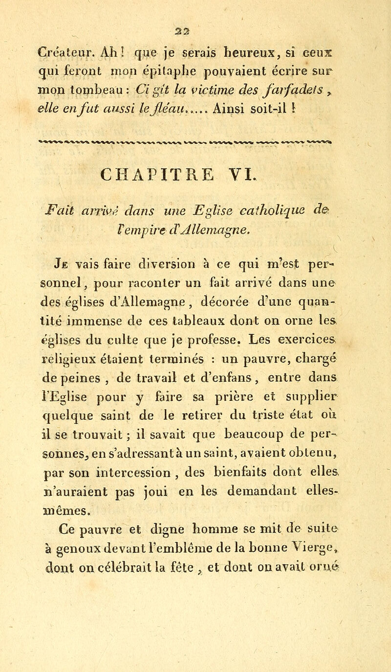 Créateur. Ah! que je serais heureux, si ceux qui feront mon épitaphe pouvaient écrire sur mon tombeau : Ci git la victime des farfadets ^ elle en fut aussi le fléau,..,. Ainsi soit-il \ CHAPITRE VI. Fait arrivé dans une Eglise catholique d& Vempire d'Allemagne. Je vais faire diversion à ce qui m'est per- sonnel, pour raconter un fait arrivé dans une des églises d'Allemagne , décorée d'une quan- tité immense de ces tableaux dont on orne les églises du culte que je professe. Les exercices, religieux étaient terminés : un pauvre, chargé de peines , de travail et d'enfans, entre dans l'Eglise pour y faire sa prière et supplier quelque saint de le retirer du triste état oît il se trouvait ; il savait que beaucoup de per- sonneSj en s'adressantà un saint, avaient obtenu, par son intercession , des bienfaits dont elles, s'auraient pas joui en les demandant elles- mêmes. Ce pauvre et digne homme se mit de suite à genoux devant l'emblème de la bonne Vierge» dont on célébrait la fête , et dont oa avait oru,©