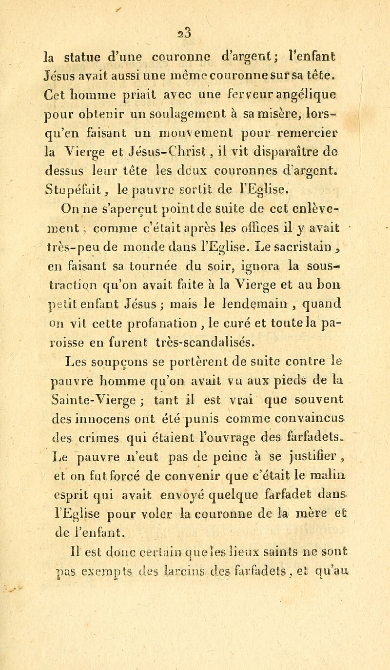 la statue d'une couronne d'argent; l'enfant Jésus avait aussi une même couronne sur sa tête. Cet homme priait avec une ferveur angélique pour obtenir un soulagement à sa misère, lors- qu'en faisant un mouvement pour remercier la Vierge et Jésus-Christ, il vit disparaître de dessus leur tête les deux couronnes d'argent. Stupéfait j le pauvre sortit de l'Eglise. On ne s'aperçut point de suite de cet enlève- ment ; comme c'était après les offices il y avait • très-peu de monde dans l'Eglise. Le sacristain , en faisant sa tournée du soir, ignora la sous- traction qu'on avait faite à la Vierge et au bon petit enfant Jésus; mais le lendemain , quand on vit cette profanation , le curé et toute la pa- roisse en furent très-scandalisés. Les soupçons se portèrent de suite contre le pauvre homme qu'on avait vu aux pieds de la Sainte-Vierge ; tant il est vrai que souvent des innocens ont été punis comme convaincus des crimes qui étaient Fouvrage des farfadets. Le pauvre n'eut pas de peine à se justifier, et on fut forcé de convenir que c'était le malin esprit qui avait envoyé quelque farfadet dans l'Eglise pour voler la couronne de la mère et de l'enfant. Il est donc ceriaio queîes lieux saints ne sont pas exempts des larcins d.es farfadets., et qu'au