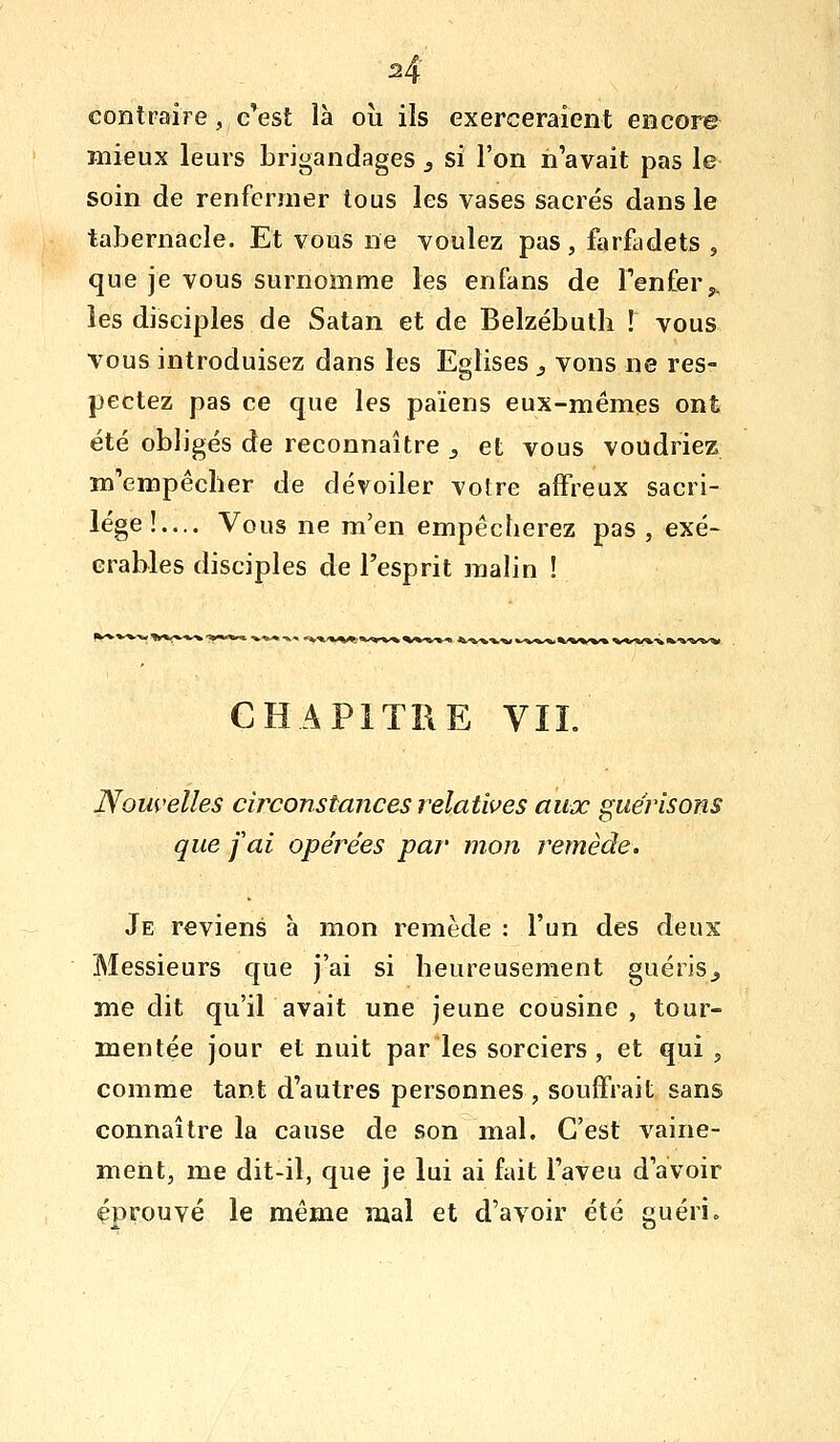 2^ contraire, c'est là où ils exerceraient encore mieux leurs brigandages j si l'on n'avait pas le soin de renfermer tous les vases sacrés dans le tabernacle. Et vous ne voulez pas, farfadets , que je vous surnomme les enfans de Tenfery, les disciples de Satan et de Belzébutli l vous vous introduisez dans les Eglises y vons ne res- pectez pas ce que les païens eux-mêmes ont été obligés de reconnaître ^ et vous voudriez m'empêcher de dévoiler votre affreux sacri- lège!.... Vous ne m'en empêcherez pas , exé- crables disciples de l'esprit malin ! i *^^'%i^^,.*/«»»%*% ^^«'«^^ 4k/V^'^^# fc^V*^*i%/%'W^ V*'V*'Vfc'^^'*^*» CHAPITRE VIL Nouvelles circonstances relatives aux guérisons que fai opérées par mon remède. Je reviens à mon remède : l'un des deux Messieurs que j'ai si heureusement guéris^ médit qu'il avait une jeune cousine, tour- mentée jour et nuit par les sorciers, et qui , comme tant d'autres personnes , souffrait sans connaître la cause de son mal. C'est vaine- ment, me dit-il, que je lui ai fait l'aveu d'avoir éprouvé le même mal et d'avoir été guéri»